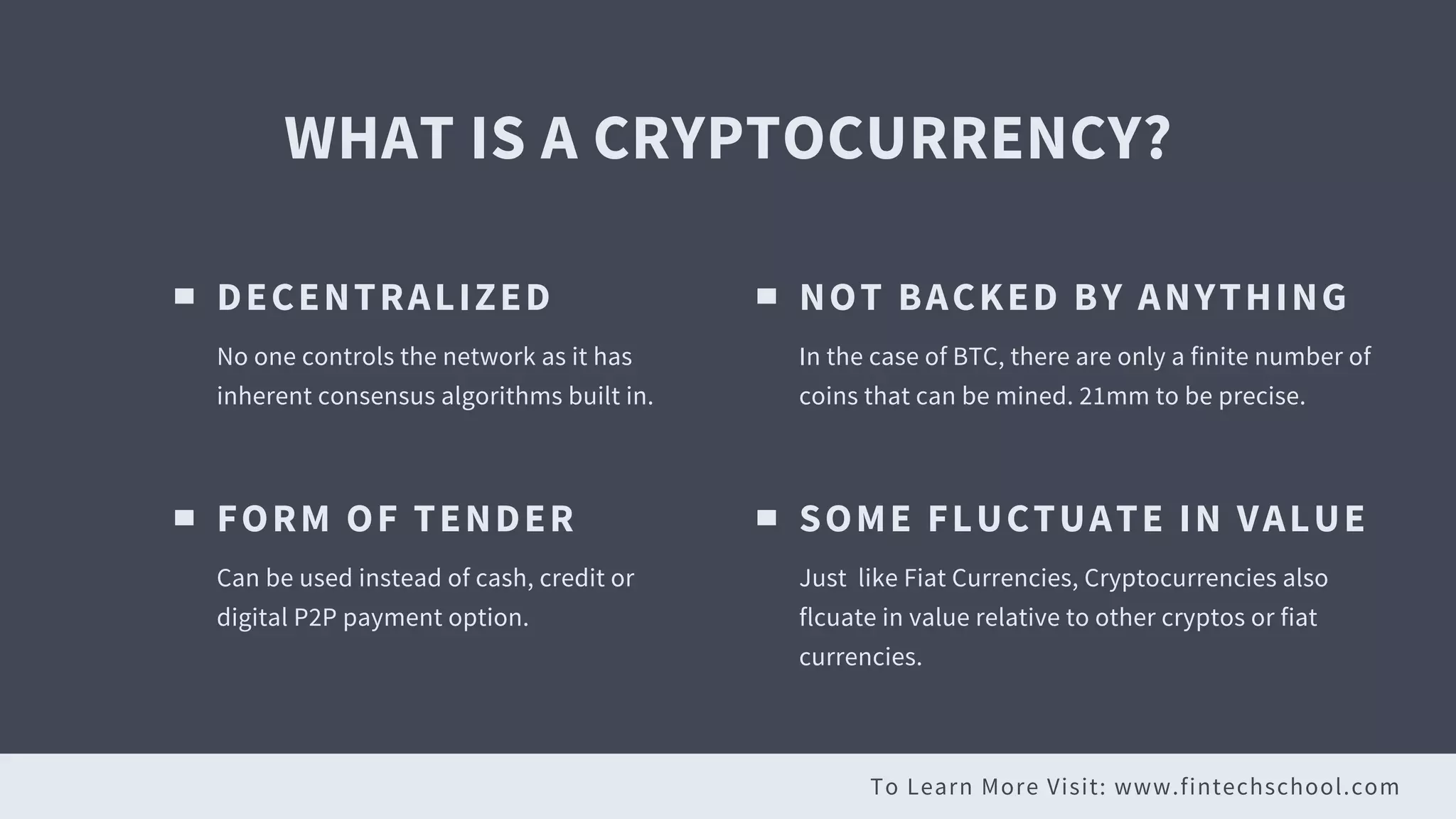 To Learn More Visit: www.fintechschool.com
WHAT IS A CRYPTOCURRENCY?
DECENTRALIZED
No one controls the network as it has
inherent consensus algorithms built in.
NOT BACKED BY ANYTHING
In the case of BTC, there are only a finite number of
coins that can be mined. 21mm to be precise.
FORM OF TENDER
Can be used instead of cash, credit or
digital P2P payment option.
SOME FLUCTUATE IN VALUE
Just like Fiat Currencies, Cryptocurrencies also
flcuate in value relative to other cryptos or fiat
currencies.
 