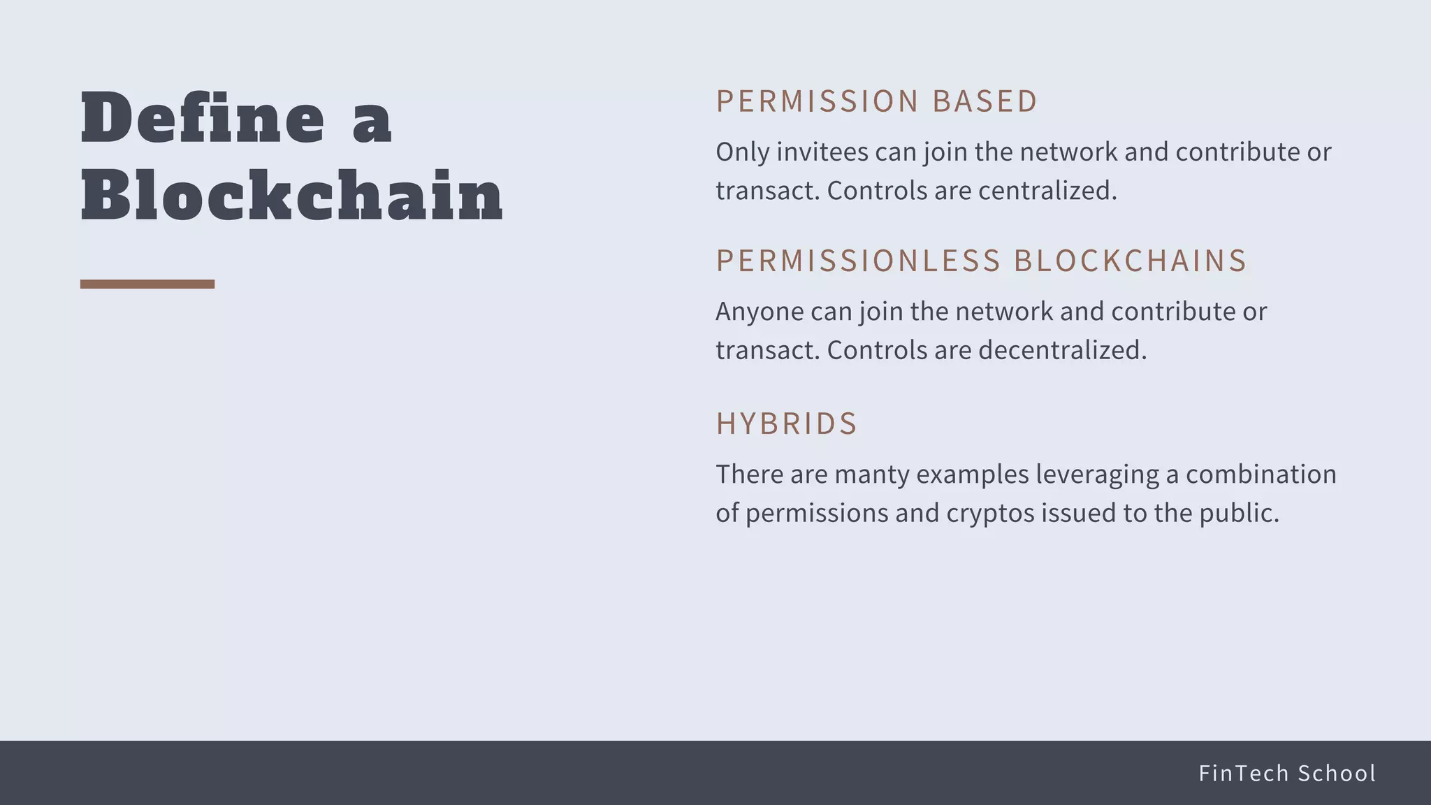 FinTech School
Define a
Blockchain
Only invitees can join the network and contribute or
transact. Controls are centralized.
PERMISSION BASED
Anyone can join the network and contribute or
transact. Controls are decentralized.
PERMISSIONLESS BLOCKCHAINS
There are manty examples leveraging a combination
of permissions and cryptos issued to the public.
HYBRIDS
 