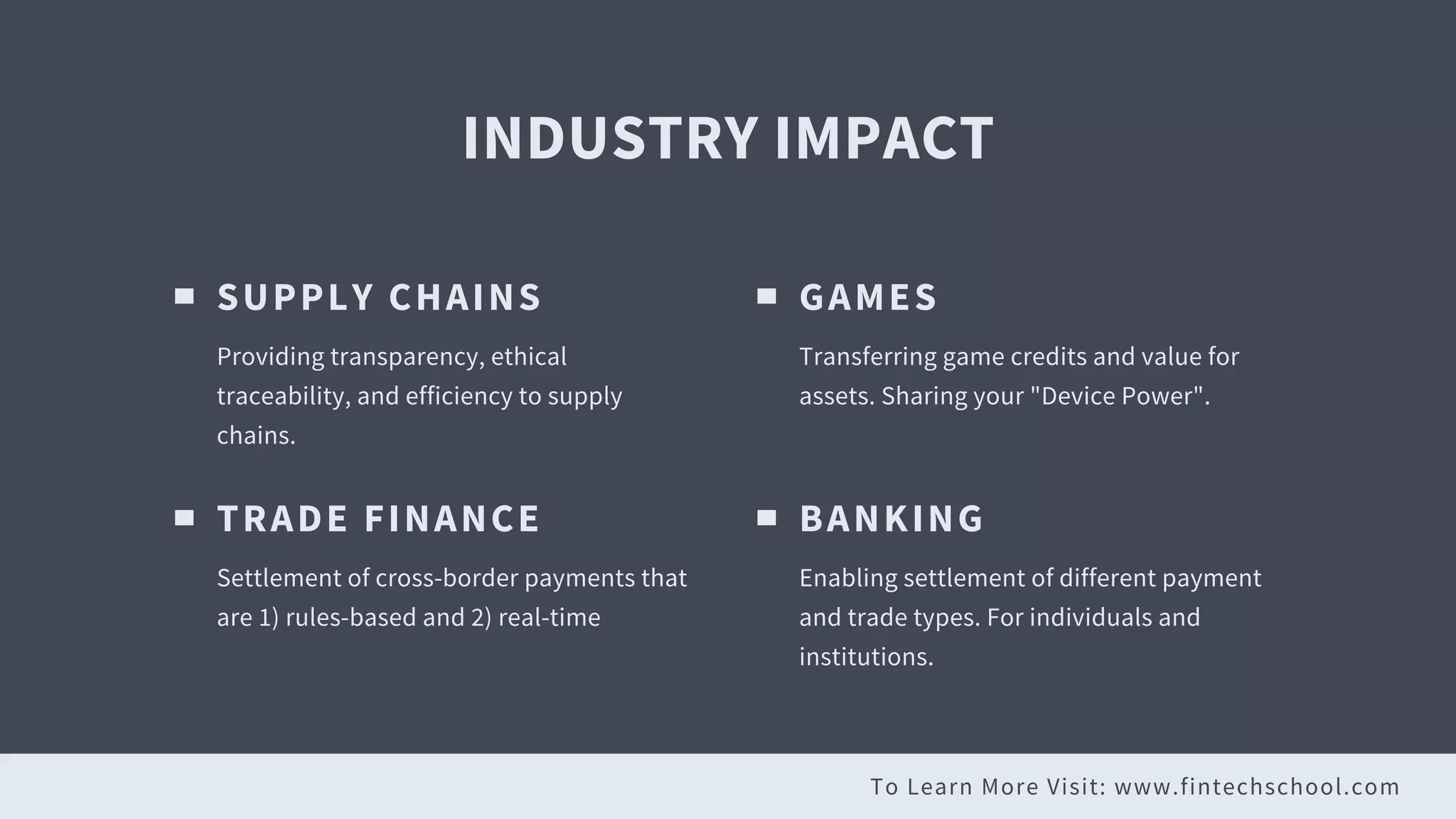 To Learn More Visit: www.fintechschool.com
INDUSTRY IMPACT
SUPPLY CHAINS
Providing transparency, ethical
traceability, and efficiency to supply
chains.
GAMES
Transferring game credits and value for
assets. Sharing your "Device Power".
TRADE FINANCE
Settlement of cross-border payments that
are 1) rules-based and 2) real-time
BANKING
Enabling settlement of different payment
and trade types. For individuals and
institutions.
 