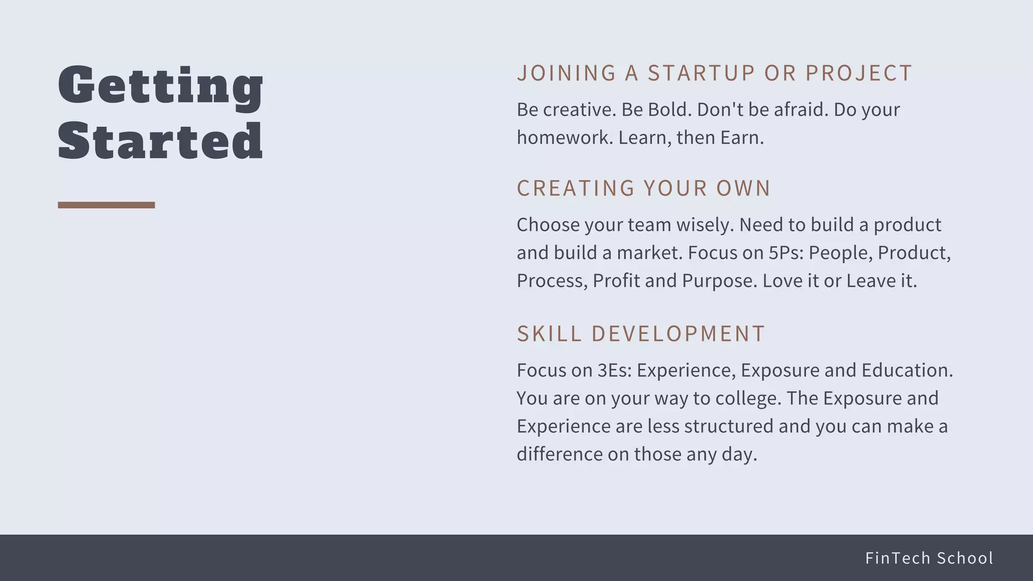 FinTech School
Getting
Started
Be creative. Be Bold. Don't be afraid. Do your
homework. Learn, then Earn.
JOINING A STARTUP OR PROJECT
Choose your team wisely. Need to build a product
and build a market. Focus on 5Ps: People, Product,
Process, Profit and Purpose. Love it or Leave it.
CREATING YOUR OWN
Focus on 3Es: Experience, Exposure and Education.
You are on your way to college. The Exposure and
Experience are less structured and you can make a
difference on those any day.
SKILL DEVELOPMENT
 