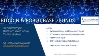 For Smart People
That Don’t Want To Stay
On The Sidelines
Adj. Prof. Giuseppe Mascarella
giuseppe@valueamplify.com
AGENDA
1. What are Bitcoin and Blockchain? [Intro]
2. ICOs how to evaluate and invest on them
3. Technical analysis
4. ETF Funds or Trading Robots Funds
- Discussion Panel with Traders -
BITCOIN & ROBOT BASED FUNDS
Value Amplify Consulting Confidential
 