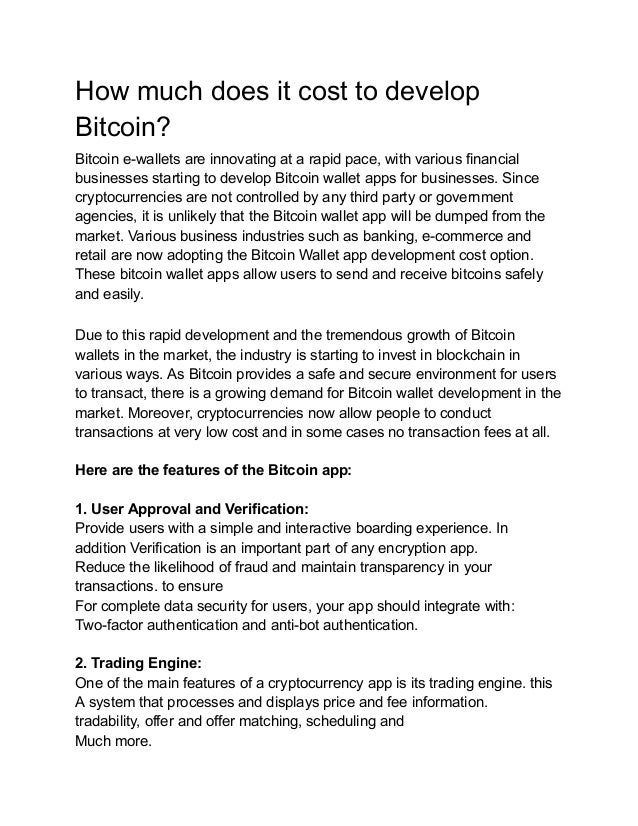 How much does it cost to develop
Bitcoin?
Bitcoin e-wallets are innovating at a rapid pace, with various financial
businesses starting to develop Bitcoin wallet apps for businesses. Since
cryptocurrencies are not controlled by any third party or government
agencies, it is unlikely that the Bitcoin wallet app will be dumped from the
market. Various business industries such as banking, e-commerce and
retail are now adopting the Bitcoin Wallet app development cost option.
These bitcoin wallet apps allow users to send and receive bitcoins safely
and easily.
Due to this rapid development and the tremendous growth of Bitcoin
wallets in the market, the industry is starting to invest in blockchain in
various ways. As Bitcoin provides a safe and secure environment for users
to transact, there is a growing demand for Bitcoin wallet development in the
market. Moreover, cryptocurrencies now allow people to conduct
transactions at very low cost and in some cases no transaction fees at all.
Here are the features of the Bitcoin app:
1. User Approval and Verification:
Provide users with a simple and interactive boarding experience. In
addition Verification is an important part of any encryption app.
Reduce the likelihood of fraud and maintain transparency in your
transactions. to ensure
For complete data security for users, your app should integrate with:
Two-factor authentication and anti-bot authentication.
2. Trading Engine:
One of the main features of a cryptocurrency app is its trading engine. this
A system that processes and displays price and fee information.
tradability, offer and offer matching, scheduling and
Much more.
 