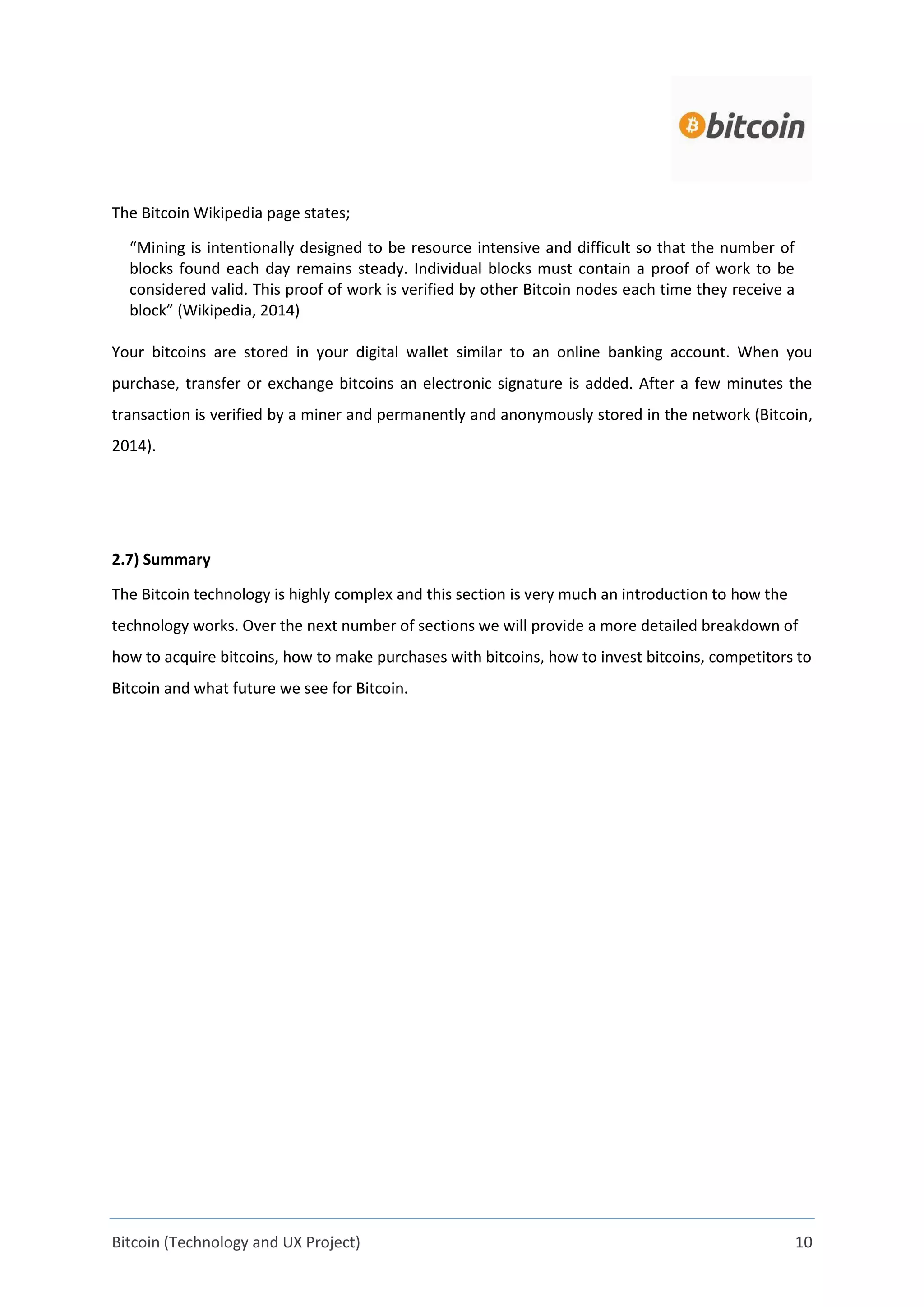 Bitcoin (Technology and UX Project) 10
The Bitcoin Wikipedia page states;
“Mining is intentionally designed to be resource intensive and difficult so that the number of
blocks found each day remains steady. Individual blocks must contain a proof of work to be
considered valid. This proof of work is verified by other Bitcoin nodes each time they receive a
block” (Wikipedia, 2014)
Your bitcoins are stored in your digital wallet similar to an online banking account. When you
purchase, transfer or exchange bitcoins an electronic signature is added. After a few minutes the
transaction is verified by a miner and permanently and anonymously stored in the network (Bitcoin,
2014).
2.7) Summary
The Bitcoin technology is highly complex and this section is very much an introduction to how the
technology works. Over the next number of sections we will provide a more detailed breakdown of
how to acquire bitcoins, how to make purchases with bitcoins, how to invest bitcoins, competitors to
Bitcoin and what future we see for Bitcoin.
 