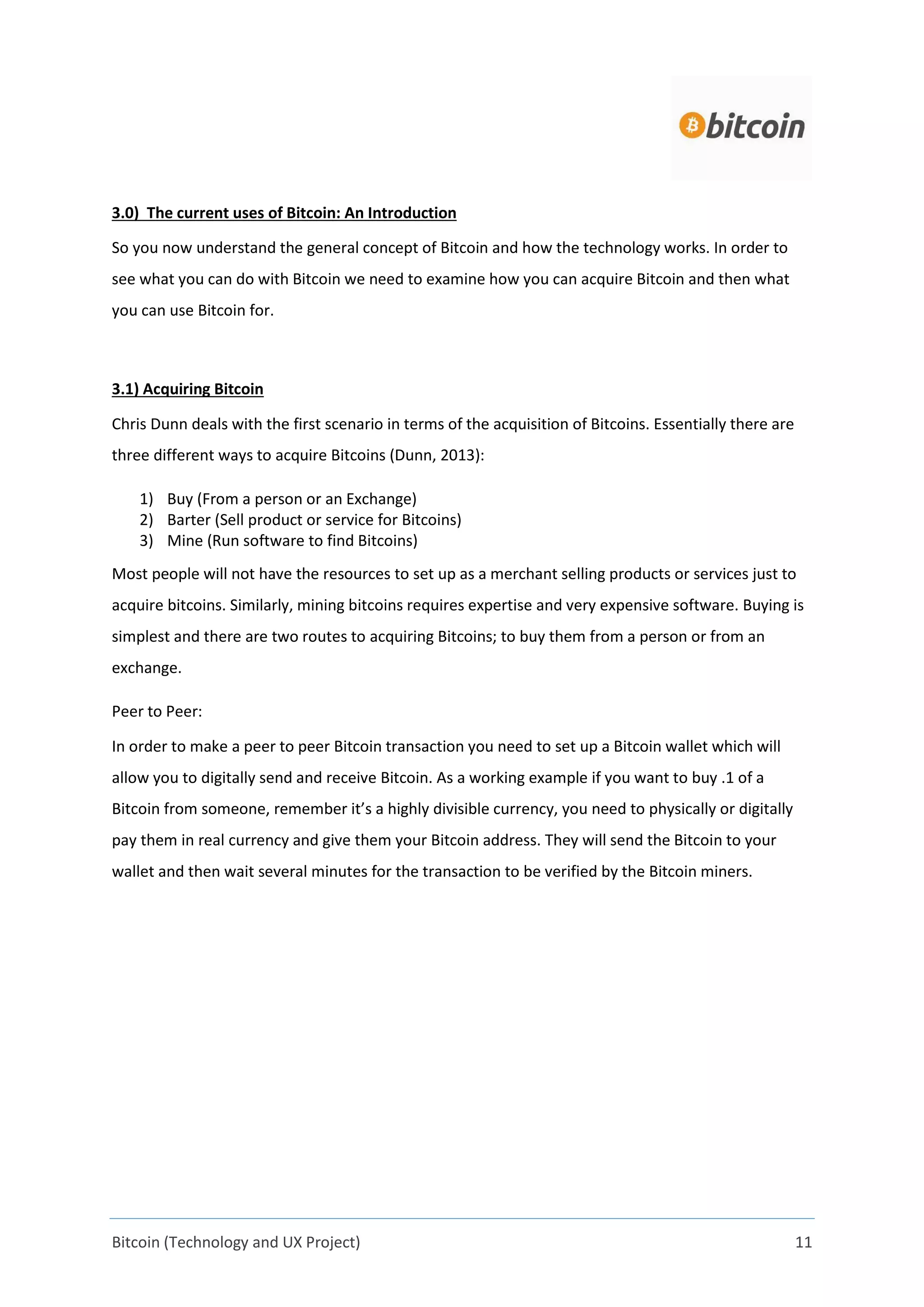 Bitcoin (Technology and UX Project) 11
3.0) The current uses of Bitcoin: An Introduction
So you now understand the general concept of Bitcoin and how the technology works. In order to
see what you can do with Bitcoin we need to examine how you can acquire Bitcoin and then what
you can use Bitcoin for.
3.1) Acquiring Bitcoin
Chris Dunn deals with the first scenario in terms of the acquisition of Bitcoins. Essentially there are
three different ways to acquire Bitcoins (Dunn, 2013):
1) Buy (From a person or an Exchange)
2) Barter (Sell product or service for Bitcoins)
3) Mine (Run software to find Bitcoins)
Most people will not have the resources to set up as a merchant selling products or services just to
acquire bitcoins. Similarly, mining bitcoins requires expertise and very expensive software. Buying is
simplest and there are two routes to acquiring Bitcoins; to buy them from a person or from an
exchange.
Peer to Peer:
In order to make a peer to peer Bitcoin transaction you need to set up a Bitcoin wallet which will
allow you to digitally send and receive Bitcoin. As a working example if you want to buy .1 of a
Bitcoin from someone, remember it’s a highly divisible currency, you need to physically or digitally
pay them in real currency and give them your Bitcoin address. They will send the Bitcoin to your
wallet and then wait several minutes for the transaction to be verified by the Bitcoin miners.
 