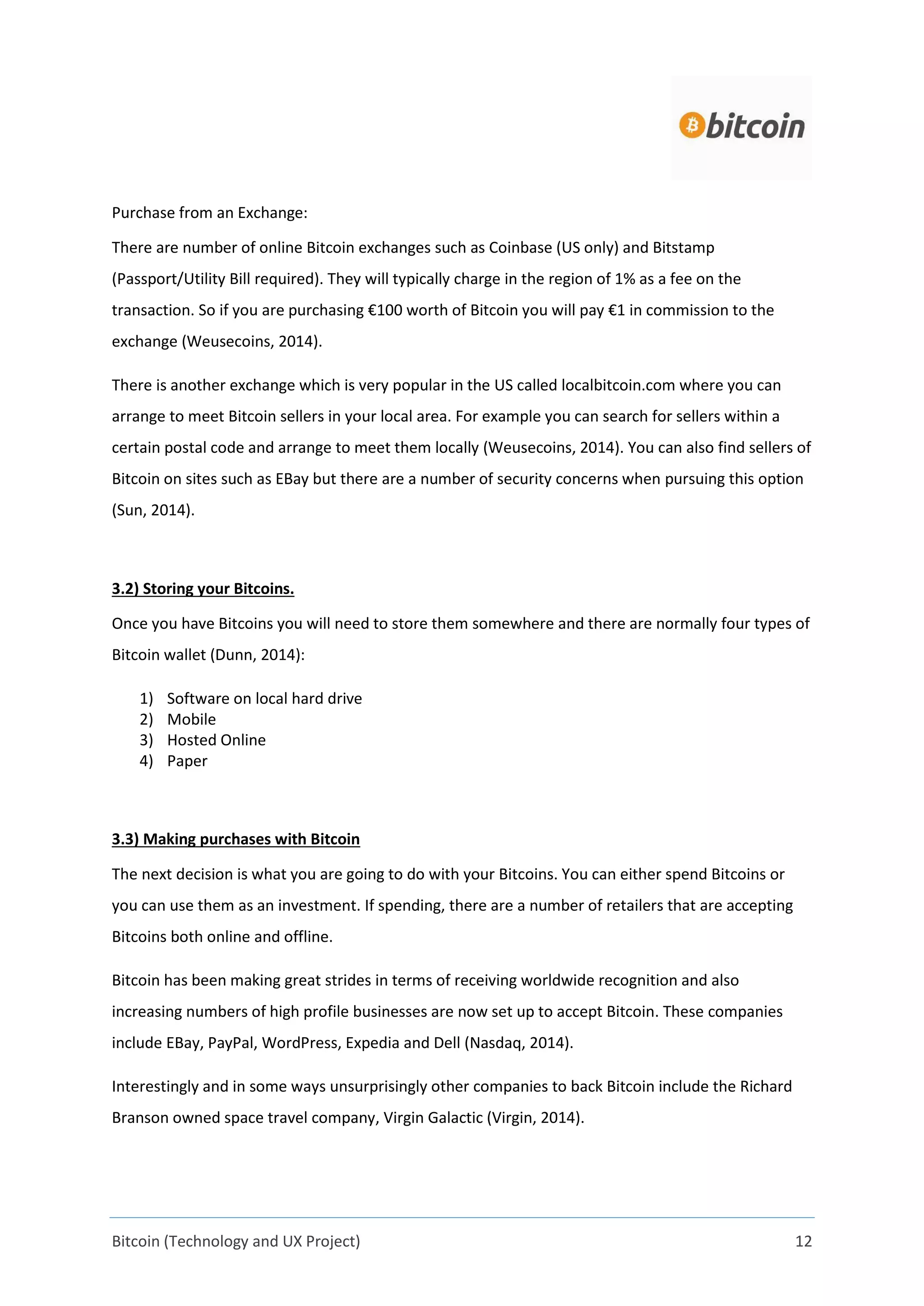 Bitcoin (Technology and UX Project) 12
Purchase from an Exchange:
There are number of online Bitcoin exchanges such as Coinbase (US only) and Bitstamp
(Passport/Utility Bill required). They will typically charge in the region of 1% as a fee on the
transaction. So if you are purchasing €100 worth of Bitcoin you will pay €1 in commission to the
exchange (Weusecoins, 2014).
There is another exchange which is very popular in the US called localbitcoin.com where you can
arrange to meet Bitcoin sellers in your local area. For example you can search for sellers within a
certain postal code and arrange to meet them locally (Weusecoins, 2014). You can also find sellers of
Bitcoin on sites such as EBay but there are a number of security concerns when pursuing this option
(Sun, 2014).
3.2) Storing your Bitcoins.
Once you have Bitcoins you will need to store them somewhere and there are normally four types of
Bitcoin wallet (Dunn, 2014):
1) Software on local hard drive
2) Mobile
3) Hosted Online
4) Paper
3.3) Making purchases with Bitcoin
The next decision is what you are going to do with your Bitcoins. You can either spend Bitcoins or
you can use them as an investment. If spending, there are a number of retailers that are accepting
Bitcoins both online and offline.
Bitcoin has been making great strides in terms of receiving worldwide recognition and also
increasing numbers of high profile businesses are now set up to accept Bitcoin. These companies
include EBay, PayPal, WordPress, Expedia and Dell (Nasdaq, 2014).
Interestingly and in some ways unsurprisingly other companies to back Bitcoin include the Richard
Branson owned space travel company, Virgin Galactic (Virgin, 2014).
 