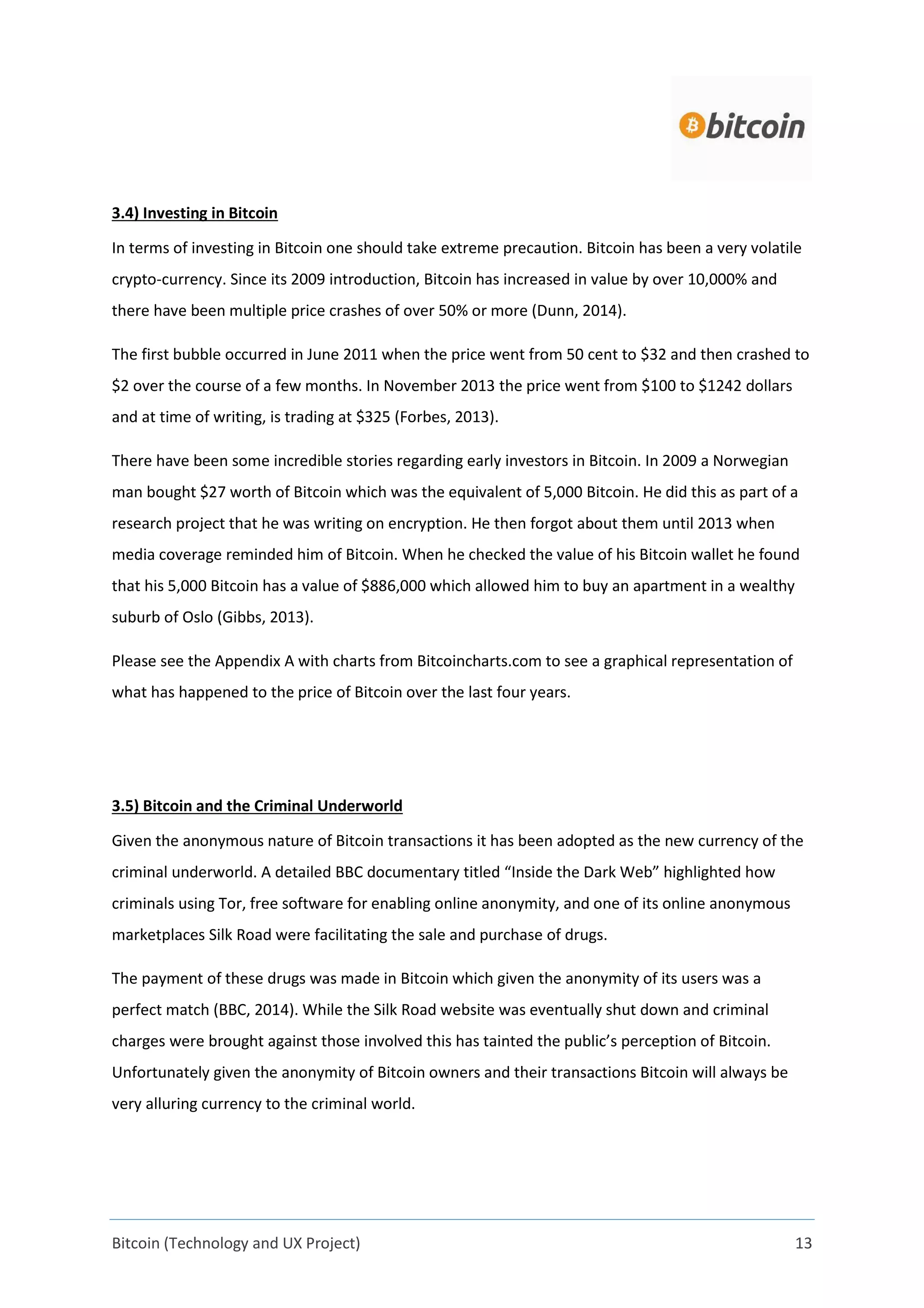 Bitcoin (Technology and UX Project) 13
3.4) Investing in Bitcoin
In terms of investing in Bitcoin one should take extreme precaution. Bitcoin has been a very volatile
crypto-currency. Since its 2009 introduction, Bitcoin has increased in value by over 10,000% and
there have been multiple price crashes of over 50% or more (Dunn, 2014).
The first bubble occurred in June 2011 when the price went from 50 cent to $32 and then crashed to
$2 over the course of a few months. In November 2013 the price went from $100 to $1242 dollars
and at time of writing, is trading at $325 (Forbes, 2013).
There have been some incredible stories regarding early investors in Bitcoin. In 2009 a Norwegian
man bought $27 worth of Bitcoin which was the equivalent of 5,000 Bitcoin. He did this as part of a
research project that he was writing on encryption. He then forgot about them until 2013 when
media coverage reminded him of Bitcoin. When he checked the value of his Bitcoin wallet he found
that his 5,000 Bitcoin has a value of $886,000 which allowed him to buy an apartment in a wealthy
suburb of Oslo (Gibbs, 2013).
Please see the Appendix A with charts from Bitcoincharts.com to see a graphical representation of
what has happened to the price of Bitcoin over the last four years.
3.5) Bitcoin and the Criminal Underworld
Given the anonymous nature of Bitcoin transactions it has been adopted as the new currency of the
criminal underworld. A detailed BBC documentary titled “Inside the Dark Web” highlighted how
criminals using Tor, free software for enabling online anonymity, and one of its online anonymous
marketplaces Silk Road were facilitating the sale and purchase of drugs.
The payment of these drugs was made in Bitcoin which given the anonymity of its users was a
perfect match (BBC, 2014). While the Silk Road website was eventually shut down and criminal
charges were brought against those involved this has tainted the public’s perception of Bitcoin.
Unfortunately given the anonymity of Bitcoin owners and their transactions Bitcoin will always be
very alluring currency to the criminal world.
 