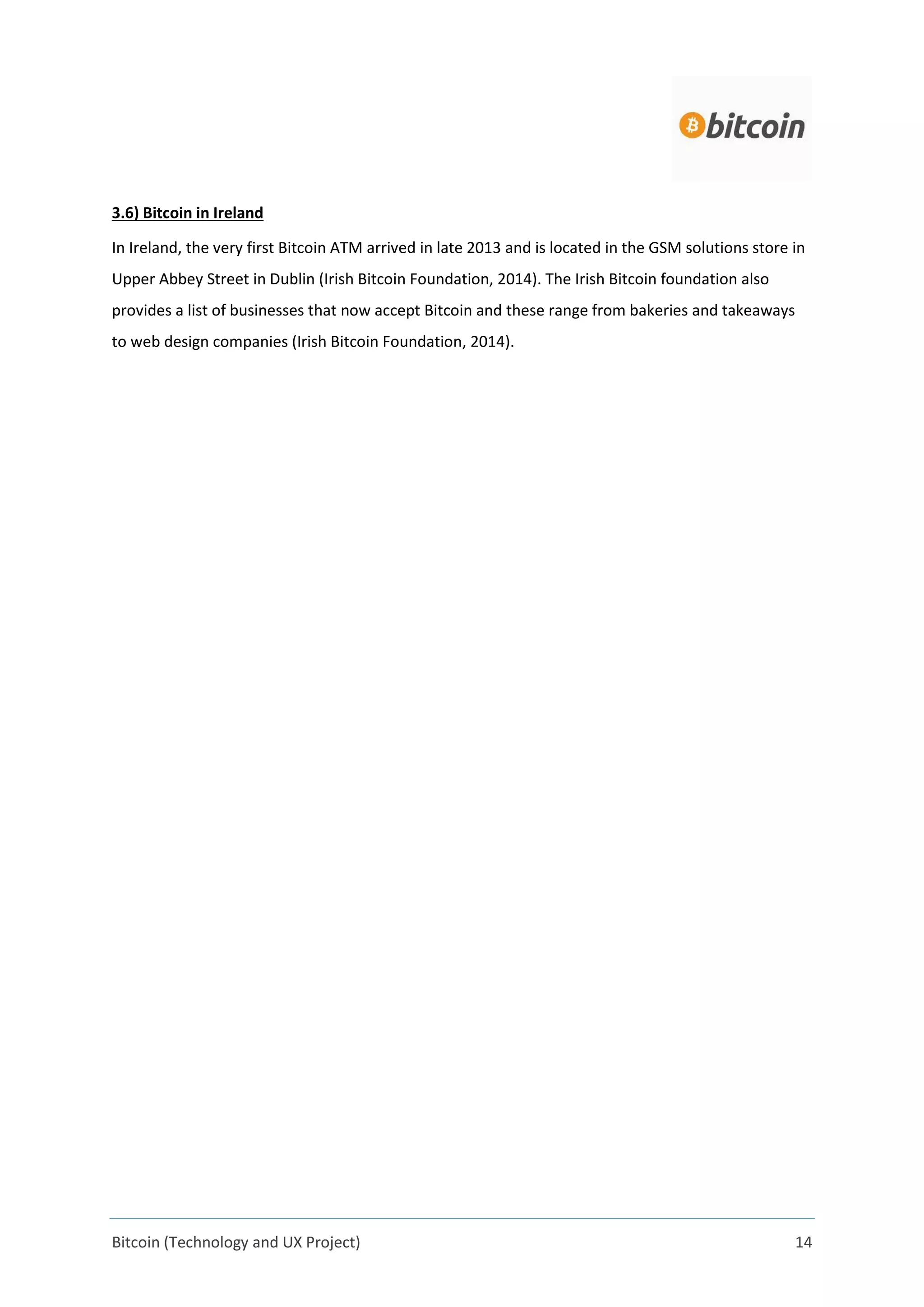 Bitcoin (Technology and UX Project) 14
3.6) Bitcoin in Ireland
In Ireland, the very first Bitcoin ATM arrived in late 2013 and is located in the GSM solutions store in
Upper Abbey Street in Dublin (Irish Bitcoin Foundation, 2014). The Irish Bitcoin foundation also
provides a list of businesses that now accept Bitcoin and these range from bakeries and takeaways
to web design companies (Irish Bitcoin Foundation, 2014).
 