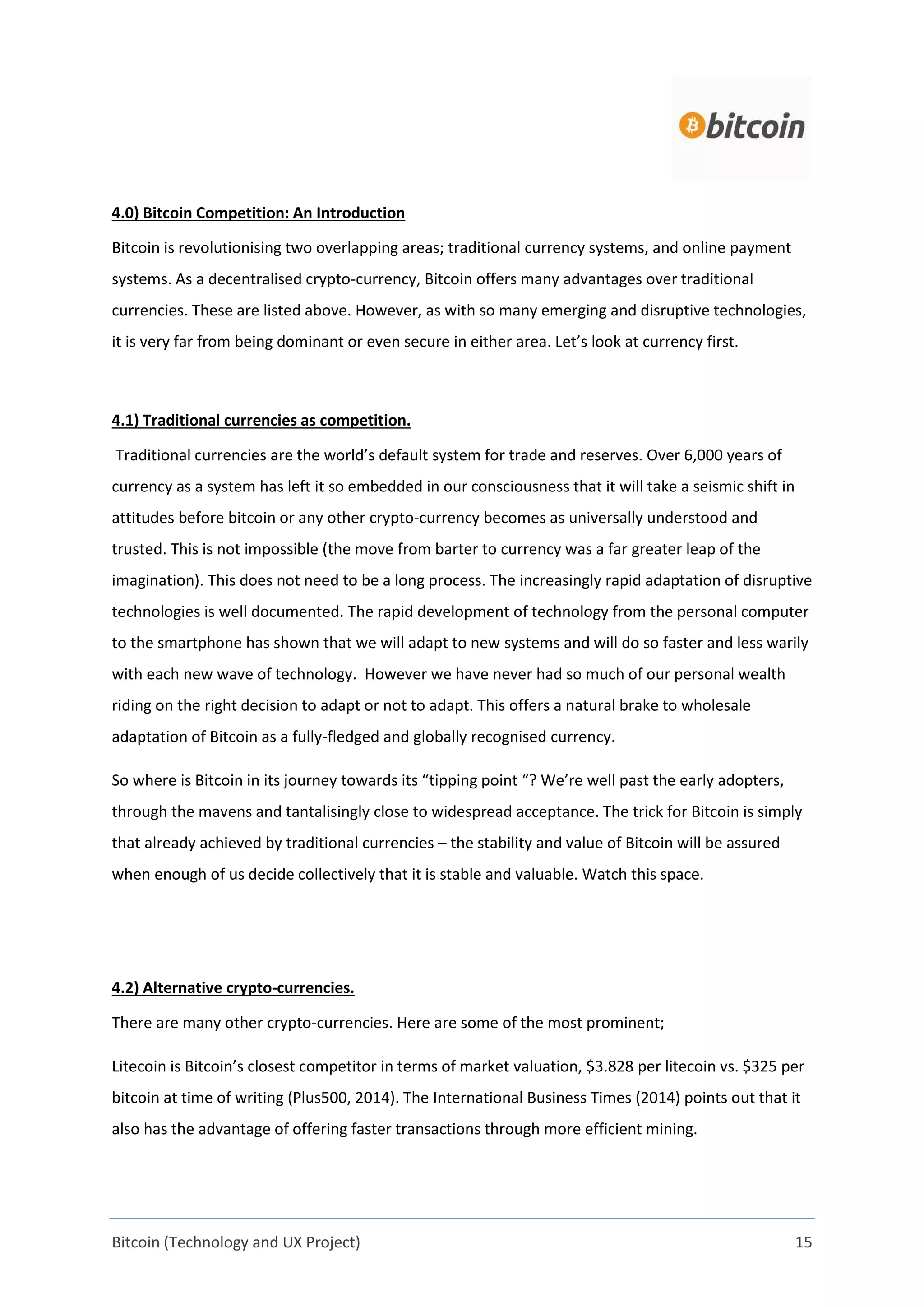 Bitcoin (Technology and UX Project) 15
4.0) Bitcoin Competition: An Introduction
Bitcoin is revolutionising two overlapping areas; traditional currency systems, and online payment
systems. As a decentralised crypto-currency, Bitcoin offers many advantages over traditional
currencies. These are listed above. However, as with so many emerging and disruptive technologies,
it is very far from being dominant or even secure in either area. Let’s look at currency first.
4.1) Traditional currencies as competition.
Traditional currencies are the world’s default system for trade and reserves. Over 6,000 years of
currency as a system has left it so embedded in our consciousness that it will take a seismic shift in
attitudes before bitcoin or any other crypto-currency becomes as universally understood and
trusted. This is not impossible (the move from barter to currency was a far greater leap of the
imagination). This does not need to be a long process. The increasingly rapid adaptation of disruptive
technologies is well documented. The rapid development of technology from the personal computer
to the smartphone has shown that we will adapt to new systems and will do so faster and less warily
with each new wave of technology. However we have never had so much of our personal wealth
riding on the right decision to adapt or not to adapt. This offers a natural brake to wholesale
adaptation of Bitcoin as a fully-fledged and globally recognised currency.
So where is Bitcoin in its journey towards its “tipping point “? We’re well past the early adopters,
through the mavens and tantalisingly close to widespread acceptance. The trick for Bitcoin is simply
that already achieved by traditional currencies – the stability and value of Bitcoin will be assured
when enough of us decide collectively that it is stable and valuable. Watch this space.
4.2) Alternative crypto-currencies.
There are many other crypto-currencies. Here are some of the most prominent;
Litecoin is Bitcoin’s closest competitor in terms of market valuation, $3.828 per litecoin vs. $325 per
bitcoin at time of writing (Plus500, 2014). The International Business Times (2014) points out that it
also has the advantage of offering faster transactions through more efficient mining.
 