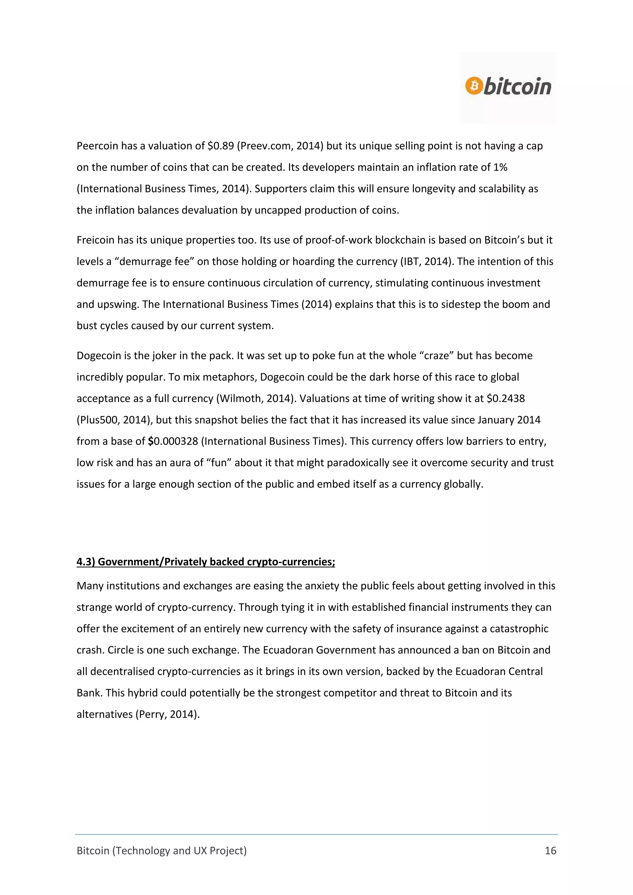 Bitcoin (Technology and UX Project) 16
Peercoin has a valuation of $0.89 (Preev.com, 2014) but its unique selling point is not having a cap
on the number of coins that can be created. Its developers maintain an inflation rate of 1%
(International Business Times, 2014). Supporters claim this will ensure longevity and scalability as
the inflation balances devaluation by uncapped production of coins.
Freicoin has its unique properties too. Its use of proof-of-work blockchain is based on Bitcoin’s but it
levels a “demurrage fee” on those holding or hoarding the currency (IBT, 2014). The intention of this
demurrage fee is to ensure continuous circulation of currency, stimulating continuous investment
and upswing. The International Business Times (2014) explains that this is to sidestep the boom and
bust cycles caused by our current system.
Dogecoin is the joker in the pack. It was set up to poke fun at the whole “craze” but has become
incredibly popular. To mix metaphors, Dogecoin could be the dark horse of this race to global
acceptance as a full currency (Wilmoth, 2014). Valuations at time of writing show it at $0.2438
(Plus500, 2014), but this snapshot belies the fact that it has increased its value since January 2014
from a base of $0.000328 (International Business Times). This currency offers low barriers to entry,
low risk and has an aura of “fun” about it that might paradoxically see it overcome security and trust
issues for a large enough section of the public and embed itself as a currency globally.
4.3) Government/Privately backed crypto-currencies;
Many institutions and exchanges are easing the anxiety the public feels about getting involved in this
strange world of crypto-currency. Through tying it in with established financial instruments they can
offer the excitement of an entirely new currency with the safety of insurance against a catastrophic
crash. Circle is one such exchange. The Ecuadoran Government has announced a ban on Bitcoin and
all decentralised crypto-currencies as it brings in its own version, backed by the Ecuadoran Central
Bank. This hybrid could potentially be the strongest competitor and threat to Bitcoin and its
alternatives (Perry, 2014).
 