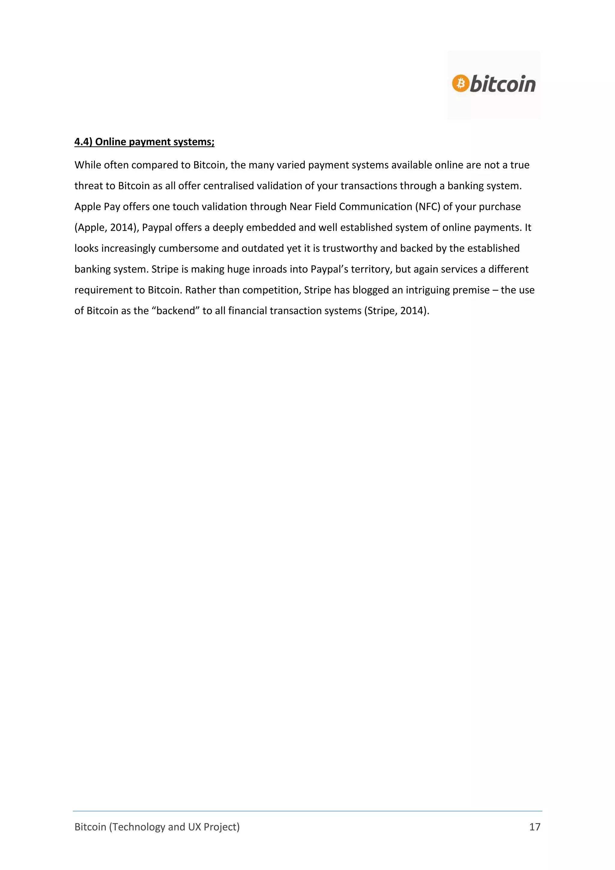 Bitcoin (Technology and UX Project) 17
4.4) Online payment systems;
While often compared to Bitcoin, the many varied payment systems available online are not a true
threat to Bitcoin as all offer centralised validation of your transactions through a banking system.
Apple Pay offers one touch validation through Near Field Communication (NFC) of your purchase
(Apple, 2014), Paypal offers a deeply embedded and well established system of online payments. It
looks increasingly cumbersome and outdated yet it is trustworthy and backed by the established
banking system. Stripe is making huge inroads into Paypal’s territory, but again services a different
requirement to Bitcoin. Rather than competition, Stripe has blogged an intriguing premise – the use
of Bitcoin as the “backend” to all financial transaction systems (Stripe, 2014).
 