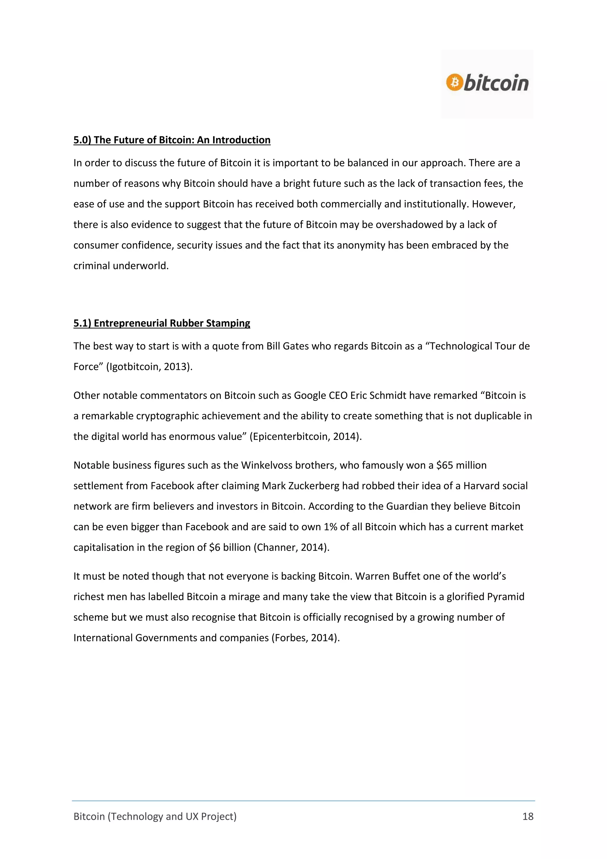 Bitcoin (Technology and UX Project) 18
5.0) The Future of Bitcoin: An Introduction
In order to discuss the future of Bitcoin it is important to be balanced in our approach. There are a
number of reasons why Bitcoin should have a bright future such as the lack of transaction fees, the
ease of use and the support Bitcoin has received both commercially and institutionally. However,
there is also evidence to suggest that the future of Bitcoin may be overshadowed by a lack of
consumer confidence, security issues and the fact that its anonymity has been embraced by the
criminal underworld.
5.1) Entrepreneurial Rubber Stamping
The best way to start is with a quote from Bill Gates who regards Bitcoin as a “Technological Tour de
Force” (Igotbitcoin, 2013).
Other notable commentators on Bitcoin such as Google CEO Eric Schmidt have remarked “Bitcoin is
a remarkable cryptographic achievement and the ability to create something that is not duplicable in
the digital world has enormous value” (Epicenterbitcoin, 2014).
Notable business figures such as the Winkelvoss brothers, who famously won a $65 million
settlement from Facebook after claiming Mark Zuckerberg had robbed their idea of a Harvard social
network are firm believers and investors in Bitcoin. According to the Guardian they believe Bitcoin
can be even bigger than Facebook and are said to own 1% of all Bitcoin which has a current market
capitalisation in the region of $6 billion (Channer, 2014).
It must be noted though that not everyone is backing Bitcoin. Warren Buffet one of the world’s
richest men has labelled Bitcoin a mirage and many take the view that Bitcoin is a glorified Pyramid
scheme but we must also recognise that Bitcoin is officially recognised by a growing number of
International Governments and companies (Forbes, 2014).
 
