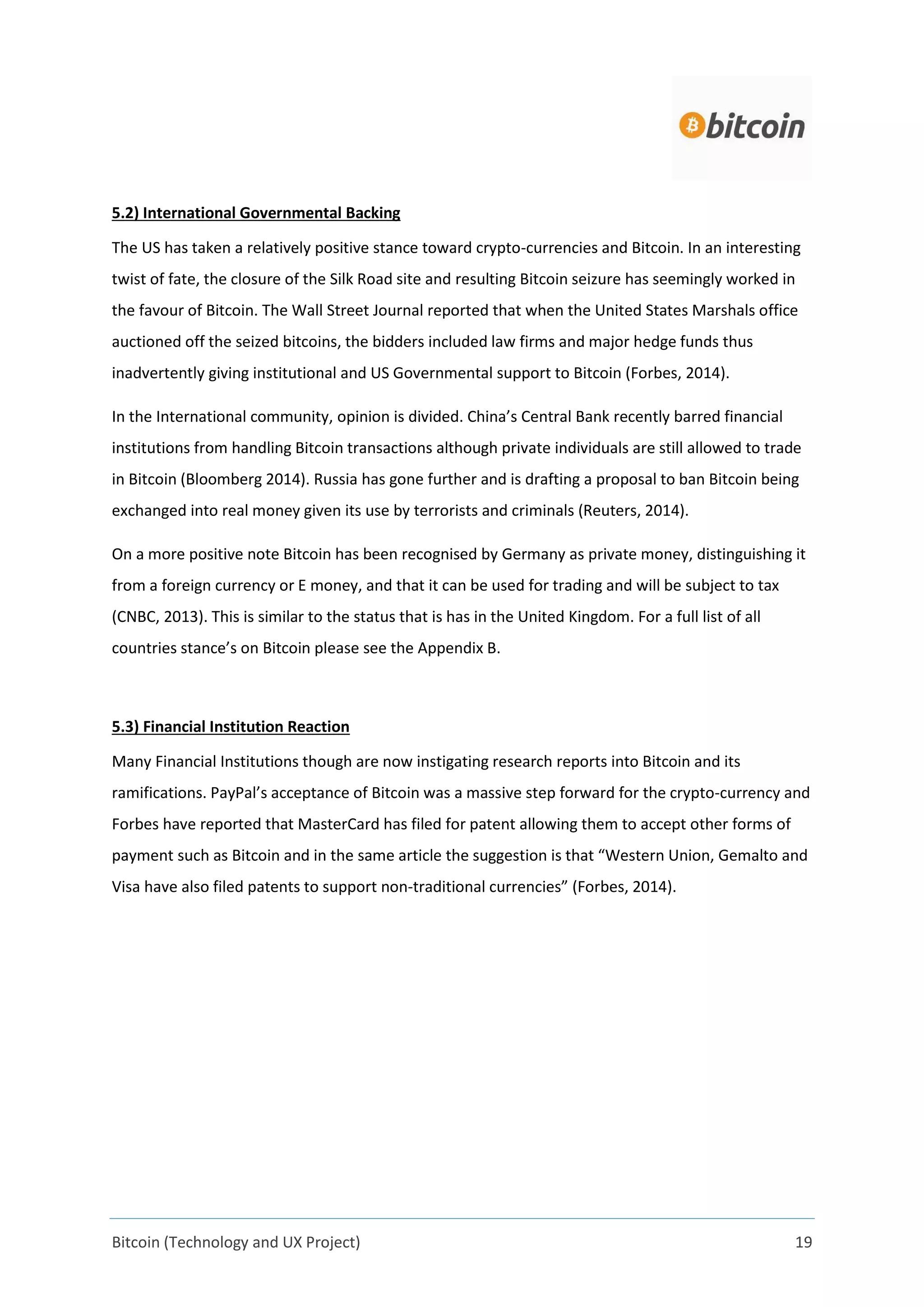 Bitcoin (Technology and UX Project) 19
5.2) International Governmental Backing
The US has taken a relatively positive stance toward crypto-currencies and Bitcoin. In an interesting
twist of fate, the closure of the Silk Road site and resulting Bitcoin seizure has seemingly worked in
the favour of Bitcoin. The Wall Street Journal reported that when the United States Marshals office
auctioned off the seized bitcoins, the bidders included law firms and major hedge funds thus
inadvertently giving institutional and US Governmental support to Bitcoin (Forbes, 2014).
In the International community, opinion is divided. China’s Central Bank recently barred financial
institutions from handling Bitcoin transactions although private individuals are still allowed to trade
in Bitcoin (Bloomberg 2014). Russia has gone further and is drafting a proposal to ban Bitcoin being
exchanged into real money given its use by terrorists and criminals (Reuters, 2014).
On a more positive note Bitcoin has been recognised by Germany as private money, distinguishing it
from a foreign currency or E money, and that it can be used for trading and will be subject to tax
(CNBC, 2013). This is similar to the status that is has in the United Kingdom. For a full list of all
countries stance’s on Bitcoin please see the Appendix B.
5.3) Financial Institution Reaction
Many Financial Institutions though are now instigating research reports into Bitcoin and its
ramifications. PayPal’s acceptance of Bitcoin was a massive step forward for the crypto-currency and
Forbes have reported that MasterCard has filed for patent allowing them to accept other forms of
payment such as Bitcoin and in the same article the suggestion is that “Western Union, Gemalto and
Visa have also filed patents to support non-traditional currencies” (Forbes, 2014).
 