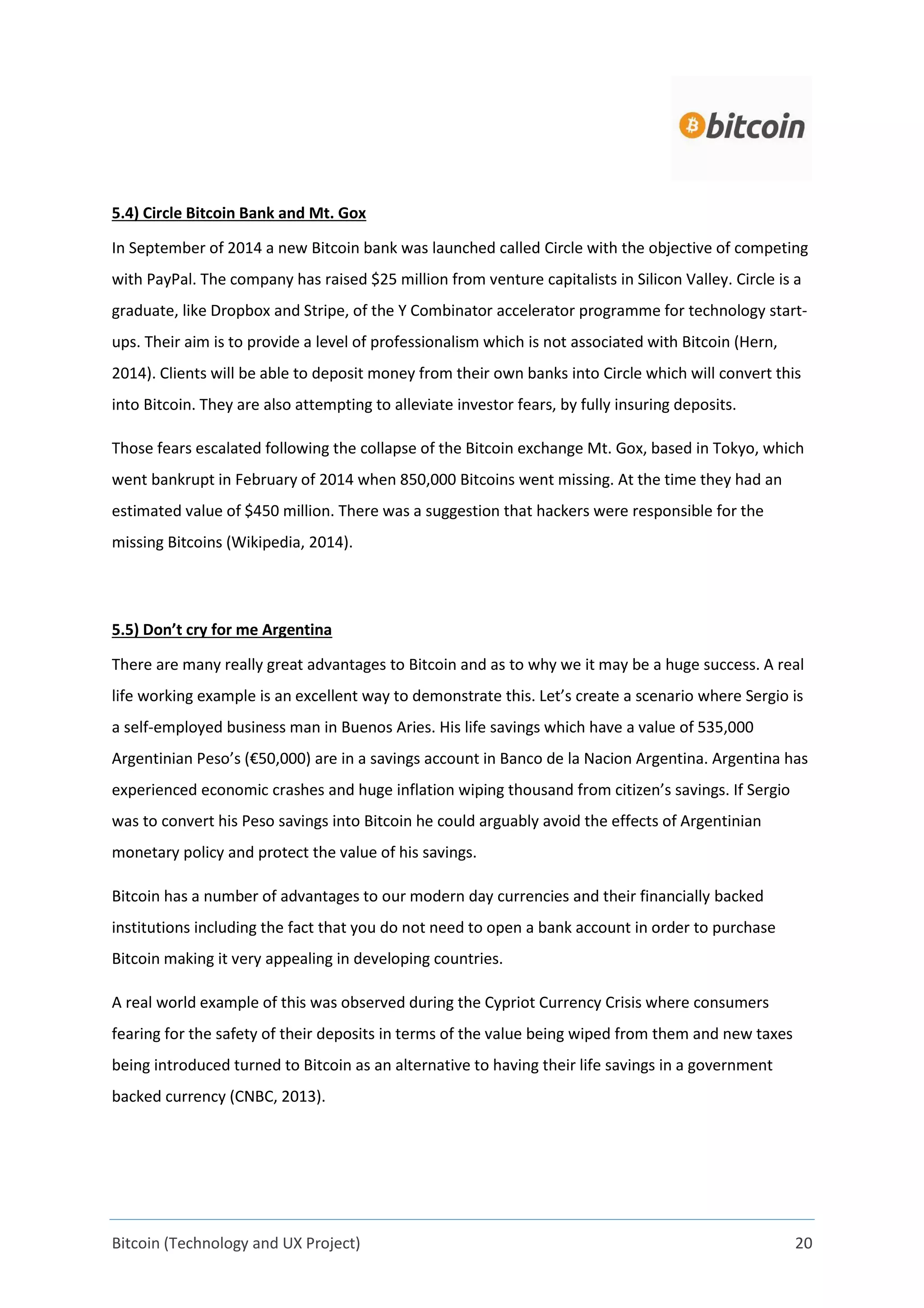 Bitcoin (Technology and UX Project) 20
5.4) Circle Bitcoin Bank and Mt. Gox
In September of 2014 a new Bitcoin bank was launched called Circle with the objective of competing
with PayPal. The company has raised $25 million from venture capitalists in Silicon Valley. Circle is a
graduate, like Dropbox and Stripe, of the Y Combinator accelerator programme for technology start-
ups. Their aim is to provide a level of professionalism which is not associated with Bitcoin (Hern,
2014). Clients will be able to deposit money from their own banks into Circle which will convert this
into Bitcoin. They are also attempting to alleviate investor fears, by fully insuring deposits.
Those fears escalated following the collapse of the Bitcoin exchange Mt. Gox, based in Tokyo, which
went bankrupt in February of 2014 when 850,000 Bitcoins went missing. At the time they had an
estimated value of $450 million. There was a suggestion that hackers were responsible for the
missing Bitcoins (Wikipedia, 2014).
5.5) Don’t cry for me Argentina
There are many really great advantages to Bitcoin and as to why we it may be a huge success. A real
life working example is an excellent way to demonstrate this. Let’s create a scenario where Sergio is
a self-employed business man in Buenos Aries. His life savings which have a value of 535,000
Argentinian Peso’s (€50,000) are in a savings account in Banco de la Nacion Argentina. Argentina has
experienced economic crashes and huge inflation wiping thousand from citizen’s savings. If Sergio
was to convert his Peso savings into Bitcoin he could arguably avoid the effects of Argentinian
monetary policy and protect the value of his savings.
Bitcoin has a number of advantages to our modern day currencies and their financially backed
institutions including the fact that you do not need to open a bank account in order to purchase
Bitcoin making it very appealing in developing countries.
A real world example of this was observed during the Cypriot Currency Crisis where consumers
fearing for the safety of their deposits in terms of the value being wiped from them and new taxes
being introduced turned to Bitcoin as an alternative to having their life savings in a government
backed currency (CNBC, 2013).
 