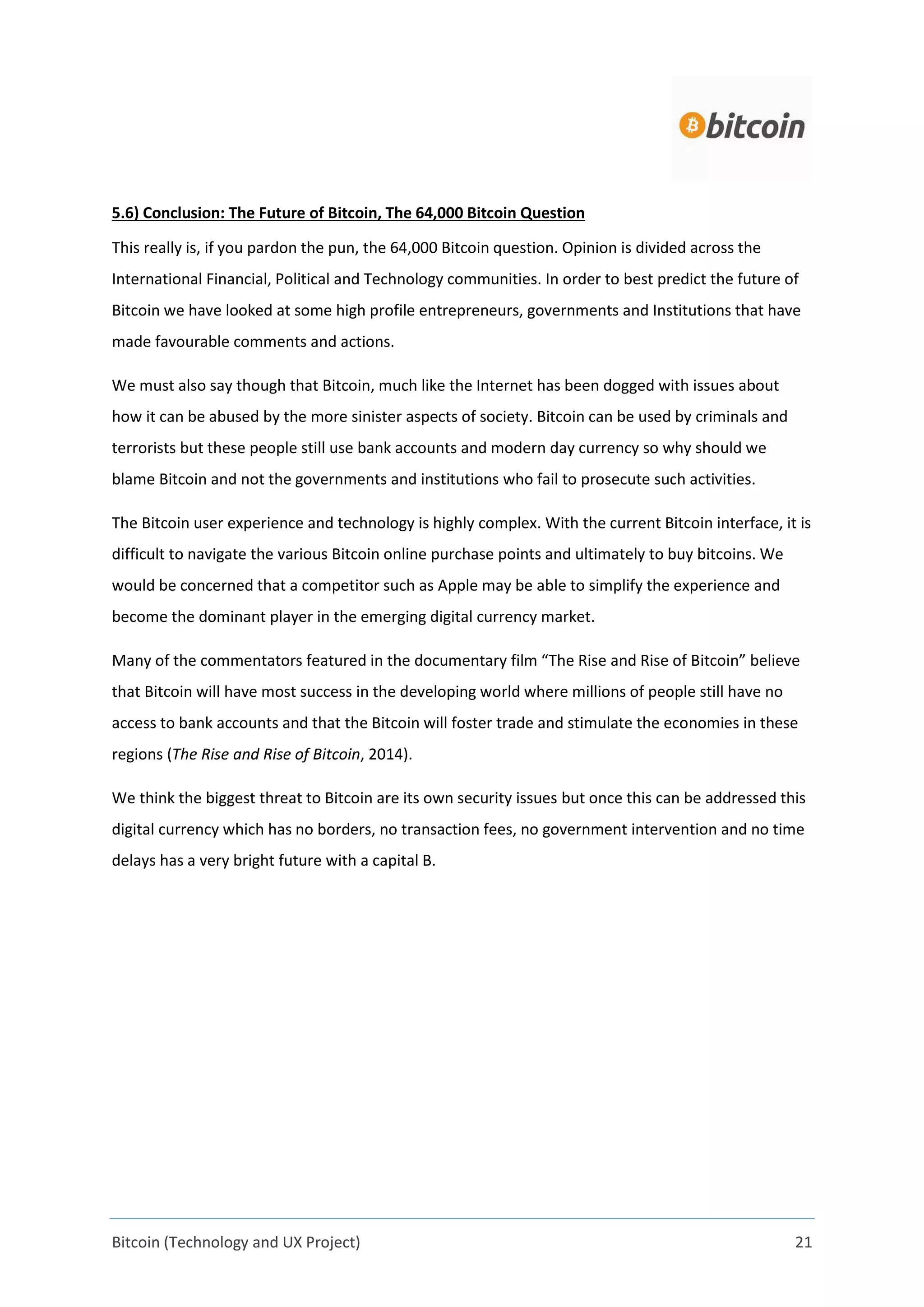 Bitcoin (Technology and UX Project) 21
5.6) Conclusion: The Future of Bitcoin, The 64,000 Bitcoin Question
This really is, if you pardon the pun, the 64,000 Bitcoin question. Opinion is divided across the
International Financial, Political and Technology communities. In order to best predict the future of
Bitcoin we have looked at some high profile entrepreneurs, governments and Institutions that have
made favourable comments and actions.
We must also say though that Bitcoin, much like the Internet has been dogged with issues about
how it can be abused by the more sinister aspects of society. Bitcoin can be used by criminals and
terrorists but these people still use bank accounts and modern day currency so why should we
blame Bitcoin and not the governments and institutions who fail to prosecute such activities.
The Bitcoin user experience and technology is highly complex. With the current Bitcoin interface, it is
difficult to navigate the various Bitcoin online purchase points and ultimately to buy bitcoins. We
would be concerned that a competitor such as Apple may be able to simplify the experience and
become the dominant player in the emerging digital currency market.
Many of the commentators featured in the documentary film “The Rise and Rise of Bitcoin” believe
that Bitcoin will have most success in the developing world where millions of people still have no
access to bank accounts and that the Bitcoin will foster trade and stimulate the economies in these
regions (The Rise and Rise of Bitcoin, 2014).
We think the biggest threat to Bitcoin are its own security issues but once this can be addressed this
digital currency which has no borders, no transaction fees, no government intervention and no time
delays has a very bright future with a capital B.
 