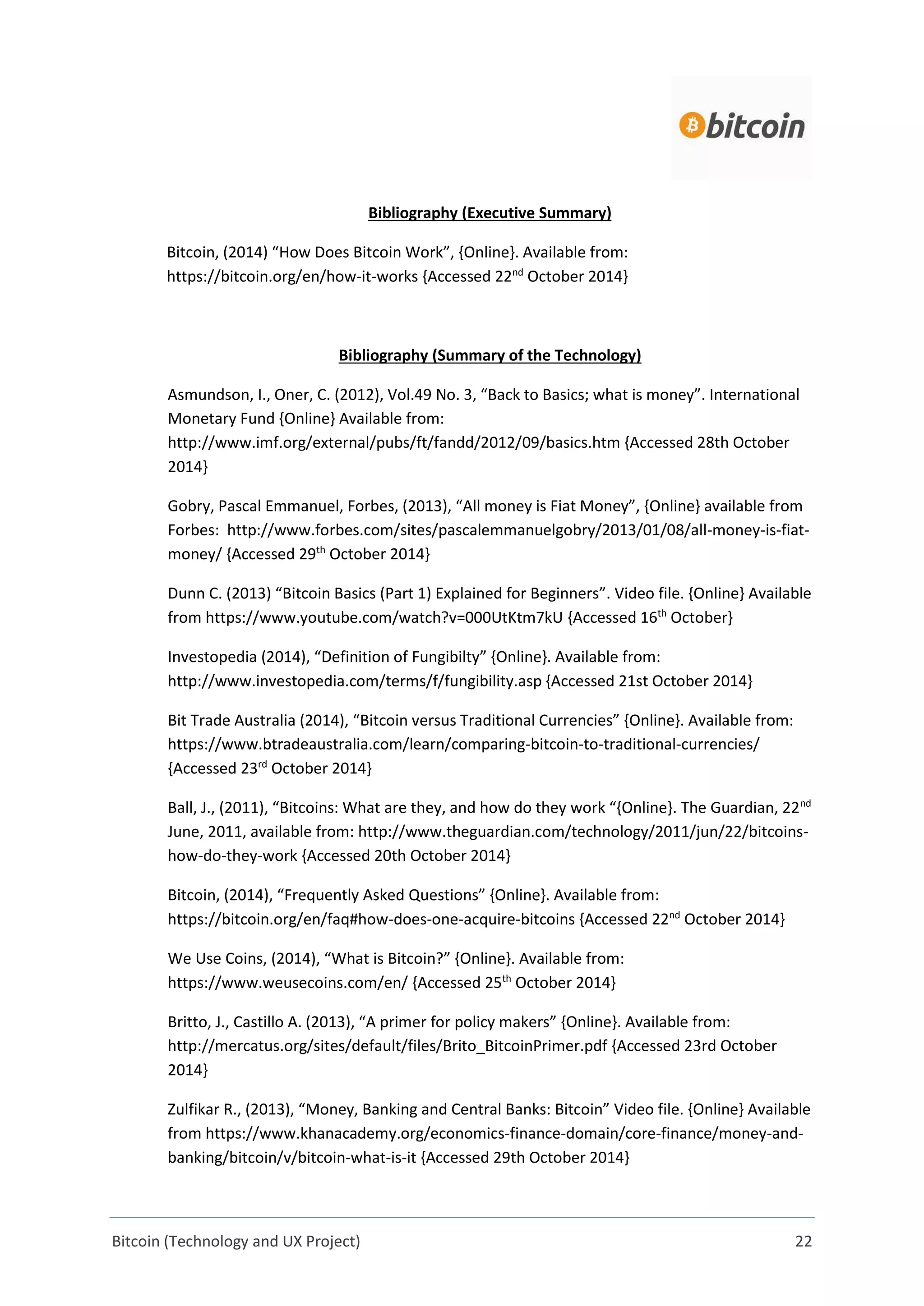 Bitcoin (Technology and UX Project) 22
Bibliography (Executive Summary)
Bitcoin, (2014) “How Does Bitcoin Work”, {Online}. Available from:
https://bitcoin.org/en/how-it-works {Accessed 22nd
October 2014}
Bibliography (Summary of the Technology)
Asmundson, I., Oner, C. (2012), Vol.49 No. 3, “Back to Basics; what is money”. International
Monetary Fund {Online} Available from:
http://www.imf.org/external/pubs/ft/fandd/2012/09/basics.htm {Accessed 28th October
2014}
Gobry, Pascal Emmanuel, Forbes, (2013), “All money is Fiat Money”, {Online} available from
Forbes: http://www.forbes.com/sites/pascalemmanuelgobry/2013/01/08/all-money-is-fiat-
money/ {Accessed 29th
October 2014}
Dunn C. (2013) “Bitcoin Basics (Part 1) Explained for Beginners”. Video file. {Online} Available
from https://www.youtube.com/watch?v=000UtKtm7kU {Accessed 16th
October}
Investopedia (2014), “Definition of Fungibilty” {Online}. Available from:
http://www.investopedia.com/terms/f/fungibility.asp {Accessed 21st October 2014}
Bit Trade Australia (2014), “Bitcoin versus Traditional Currencies” {Online}. Available from:
https://www.btradeaustralia.com/learn/comparing-bitcoin-to-traditional-currencies/
{Accessed 23rd
October 2014}
Ball, J., (2011), “Bitcoins: What are they, and how do they work “{Online}. The Guardian, 22nd
June, 2011, available from: http://www.theguardian.com/technology/2011/jun/22/bitcoins-
how-do-they-work {Accessed 20th October 2014}
Bitcoin, (2014), “Frequently Asked Questions” {Online}. Available from:
https://bitcoin.org/en/faq#how-does-one-acquire-bitcoins {Accessed 22nd
October 2014}
We Use Coins, (2014), “What is Bitcoin?” {Online}. Available from:
https://www.weusecoins.com/en/ {Accessed 25th
October 2014}
Britto, J., Castillo A. (2013), “A primer for policy makers” {Online}. Available from:
http://mercatus.org/sites/default/files/Brito_BitcoinPrimer.pdf {Accessed 23rd October
2014}
Zulfikar R., (2013), “Money, Banking and Central Banks: Bitcoin” Video file. {Online} Available
from https://www.khanacademy.org/economics-finance-domain/core-finance/money-and-
banking/bitcoin/v/bitcoin-what-is-it {Accessed 29th October 2014}
 