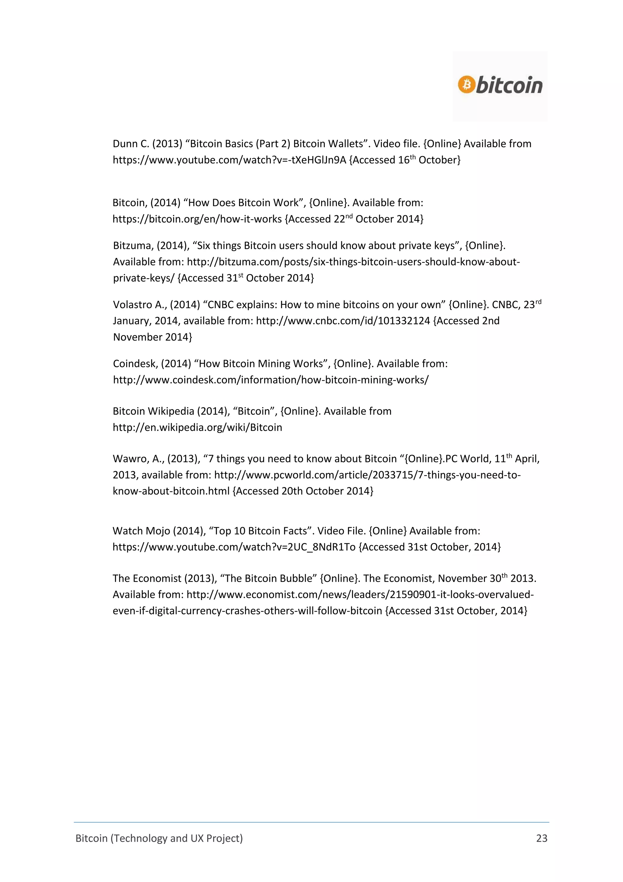 Bitcoin (Technology and UX Project) 23
Dunn C. (2013) “Bitcoin Basics (Part 2) Bitcoin Wallets”. Video file. {Online} Available from
https://www.youtube.com/watch?v=-tXeHGlJn9A {Accessed 16th
October}
Bitcoin, (2014) “How Does Bitcoin Work”, {Online}. Available from:
https://bitcoin.org/en/how-it-works {Accessed 22nd
October 2014}
Bitzuma, (2014), “Six things Bitcoin users should know about private keys”, {Online}.
Available from: http://bitzuma.com/posts/six-things-bitcoin-users-should-know-about-
private-keys/ {Accessed 31st
October 2014}
Volastro A., (2014) “CNBC explains: How to mine bitcoins on your own” {Online}. CNBC, 23rd
January, 2014, available from: http://www.cnbc.com/id/101332124 {Accessed 2nd
November 2014}
Coindesk, (2014) “How Bitcoin Mining Works”, {Online}. Available from:
http://www.coindesk.com/information/how-bitcoin-mining-works/
Bitcoin Wikipedia (2014), “Bitcoin”, {Online}. Available from
http://en.wikipedia.org/wiki/Bitcoin
Wawro, A., (2013), “7 things you need to know about Bitcoin “{Online}.PC World, 11th
April,
2013, available from: http://www.pcworld.com/article/2033715/7-things-you-need-to-
know-about-bitcoin.html {Accessed 20th October 2014}
Watch Mojo (2014), “Top 10 Bitcoin Facts”. Video File. {Online} Available from:
https://www.youtube.com/watch?v=2UC_8NdR1To {Accessed 31st October, 2014}
The Economist (2013), “The Bitcoin Bubble” {Online}. The Economist, November 30th
2013.
Available from: http://www.economist.com/news/leaders/21590901-it-looks-overvalued-
even-if-digital-currency-crashes-others-will-follow-bitcoin {Accessed 31st October, 2014}
 