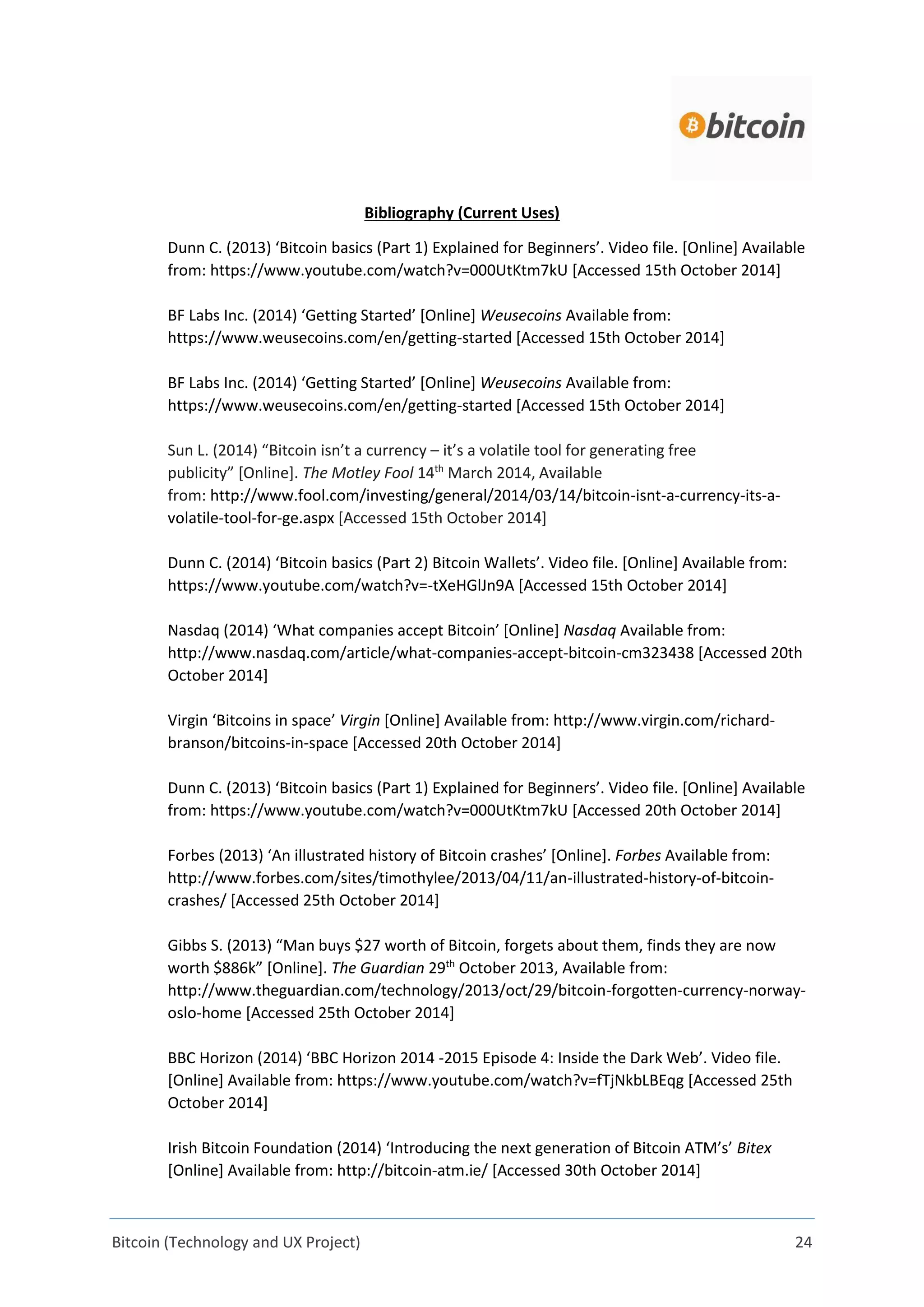 Bitcoin (Technology and UX Project) 24
Bibliography (Current Uses)
Dunn C. (2013) ‘Bitcoin basics (Part 1) Explained for Beginners’. Video file. [Online] Available
from: https://www.youtube.com/watch?v=000UtKtm7kU [Accessed 15th October 2014]
BF Labs Inc. (2014) ‘Getting Started’ [Online] Weusecoins Available from:
https://www.weusecoins.com/en/getting-started [Accessed 15th October 2014]
BF Labs Inc. (2014) ‘Getting Started’ [Online] Weusecoins Available from:
https://www.weusecoins.com/en/getting-started [Accessed 15th October 2014]
Sun L. (2014) “Bitcoin isn’t a currency – it’s a volatile tool for generating free
publicity” [Online]. The Motley Fool 14th
March 2014, Available
from: http://www.fool.com/investing/general/2014/03/14/bitcoin-isnt-a-currency-its-a-
volatile-tool-for-ge.aspx [Accessed 15th October 2014]
Dunn C. (2014) ‘Bitcoin basics (Part 2) Bitcoin Wallets’. Video file. [Online] Available from:
https://www.youtube.com/watch?v=-tXeHGlJn9A [Accessed 15th October 2014]
Nasdaq (2014) ‘What companies accept Bitcoin’ [Online] Nasdaq Available from:
http://www.nasdaq.com/article/what-companies-accept-bitcoin-cm323438 [Accessed 20th
October 2014]
Virgin ‘Bitcoins in space’ Virgin [Online] Available from: http://www.virgin.com/richard-
branson/bitcoins-in-space [Accessed 20th October 2014]
Dunn C. (2013) ‘Bitcoin basics (Part 1) Explained for Beginners’. Video file. [Online] Available
from: https://www.youtube.com/watch?v=000UtKtm7kU [Accessed 20th October 2014]
Forbes (2013) ‘An illustrated history of Bitcoin crashes’ [Online]. Forbes Available from:
http://www.forbes.com/sites/timothylee/2013/04/11/an-illustrated-history-of-bitcoin-
crashes/ [Accessed 25th October 2014]
Gibbs S. (2013) “Man buys $27 worth of Bitcoin, forgets about them, finds they are now
worth $886k” [Online]. The Guardian 29th
October 2013, Available from:
http://www.theguardian.com/technology/2013/oct/29/bitcoin-forgotten-currency-norway-
oslo-home [Accessed 25th October 2014]
BBC Horizon (2014) ‘BBC Horizon 2014 -2015 Episode 4: Inside the Dark Web’. Video file.
[Online] Available from: https://www.youtube.com/watch?v=fTjNkbLBEqg [Accessed 25th
October 2014]
Irish Bitcoin Foundation (2014) ‘Introducing the next generation of Bitcoin ATM’s’ Bitex
[Online] Available from: http://bitcoin-atm.ie/ [Accessed 30th October 2014]
 