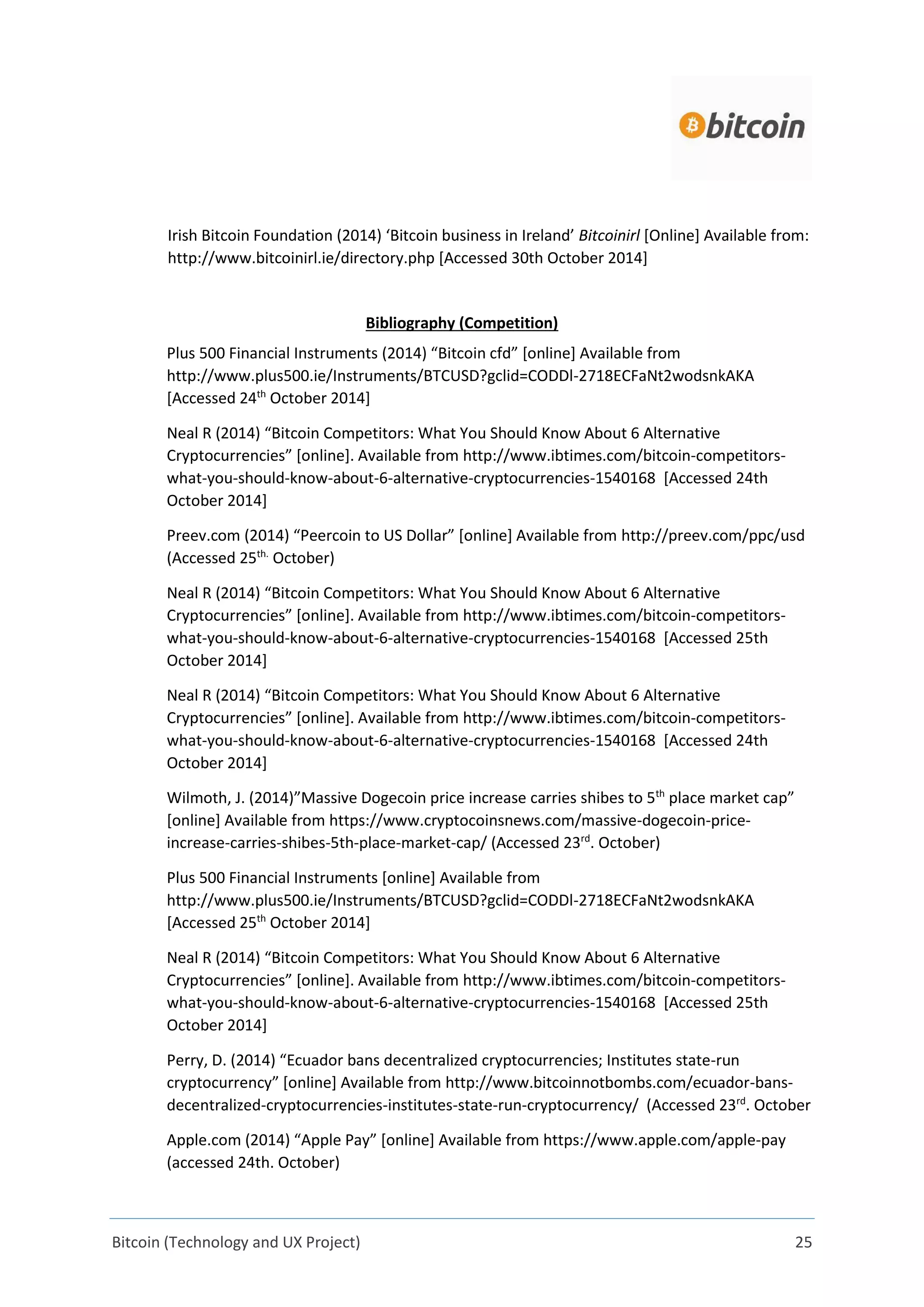 Bitcoin (Technology and UX Project) 25
Irish Bitcoin Foundation (2014) ‘Bitcoin business in Ireland’ Bitcoinirl [Online] Available from:
http://www.bitcoinirl.ie/directory.php [Accessed 30th October 2014]
Bibliography (Competition)
Plus 500 Financial Instruments (2014) “Bitcoin cfd” [online] Available from
http://www.plus500.ie/Instruments/BTCUSD?gclid=CODDl-2718ECFaNt2wodsnkAKA
[Accessed 24th
October 2014]
Neal R (2014) “Bitcoin Competitors: What You Should Know About 6 Alternative
Cryptocurrencies” [online]. Available from http://www.ibtimes.com/bitcoin-competitors-
what-you-should-know-about-6-alternative-cryptocurrencies-1540168 [Accessed 24th
October 2014]
Preev.com (2014) “Peercoin to US Dollar” [online] Available from http://preev.com/ppc/usd
(Accessed 25th.
October)
Neal R (2014) “Bitcoin Competitors: What You Should Know About 6 Alternative
Cryptocurrencies” [online]. Available from http://www.ibtimes.com/bitcoin-competitors-
what-you-should-know-about-6-alternative-cryptocurrencies-1540168 [Accessed 25th
October 2014]
Neal R (2014) “Bitcoin Competitors: What You Should Know About 6 Alternative
Cryptocurrencies” [online]. Available from http://www.ibtimes.com/bitcoin-competitors-
what-you-should-know-about-6-alternative-cryptocurrencies-1540168 [Accessed 24th
October 2014]
Wilmoth, J. (2014)”Massive Dogecoin price increase carries shibes to 5th
place market cap”
[online] Available from https://www.cryptocoinsnews.com/massive-dogecoin-price-
increase-carries-shibes-5th-place-market-cap/ (Accessed 23rd
. October)
Plus 500 Financial Instruments [online] Available from
http://www.plus500.ie/Instruments/BTCUSD?gclid=CODDl-2718ECFaNt2wodsnkAKA
[Accessed 25th
October 2014]
Neal R (2014) “Bitcoin Competitors: What You Should Know About 6 Alternative
Cryptocurrencies” [online]. Available from http://www.ibtimes.com/bitcoin-competitors-
what-you-should-know-about-6-alternative-cryptocurrencies-1540168 [Accessed 25th
October 2014]
Perry, D. (2014) “Ecuador bans decentralized cryptocurrencies; Institutes state-run
cryptocurrency” [online] Available from http://www.bitcoinnotbombs.com/ecuador-bans-
decentralized-cryptocurrencies-institutes-state-run-cryptocurrency/ (Accessed 23rd
. October
Apple.com (2014) “Apple Pay” [online] Available from https://www.apple.com/apple-pay
(accessed 24th. October)
 
