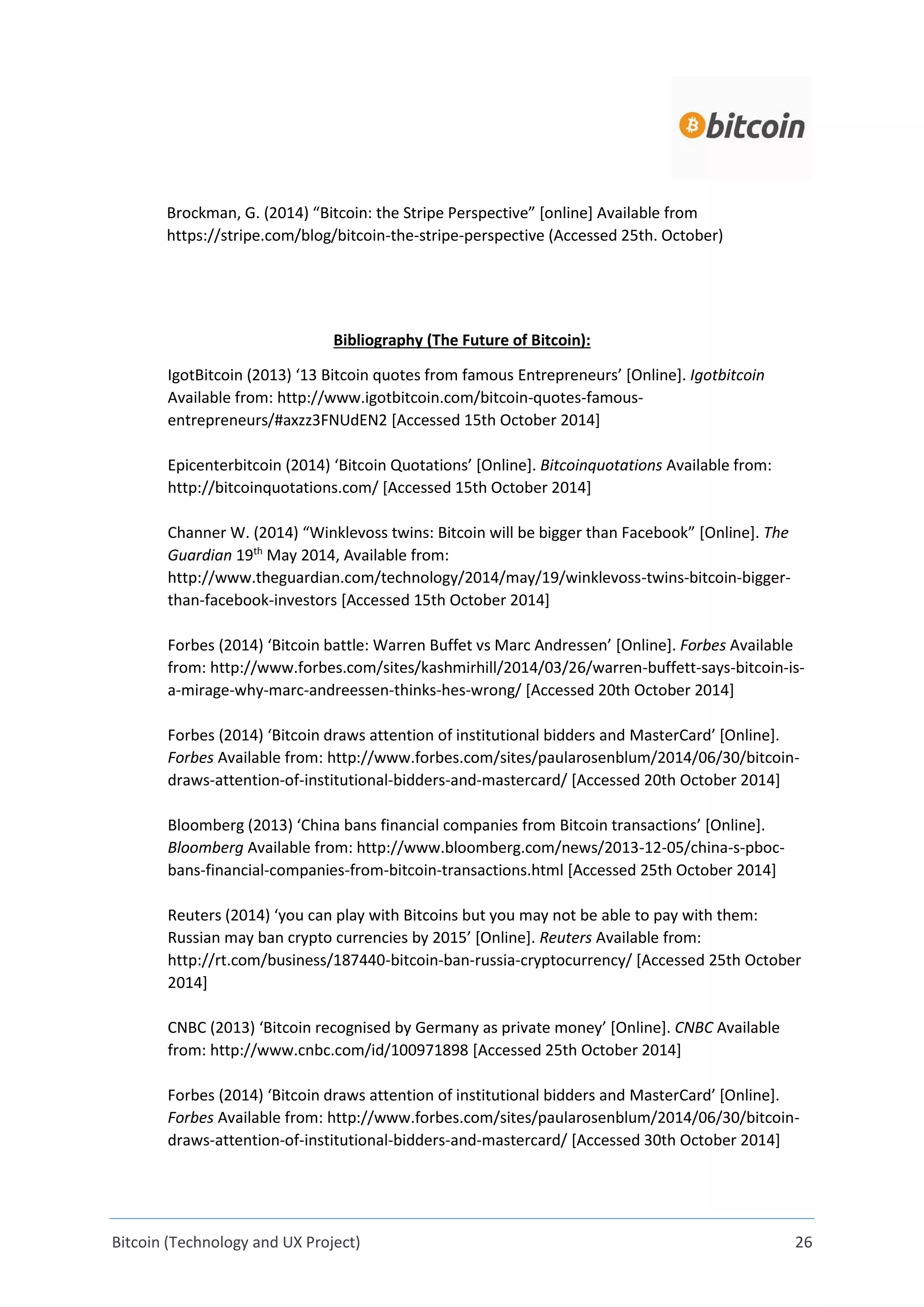 Bitcoin (Technology and UX Project) 26
Brockman, G. (2014) “Bitcoin: the Stripe Perspective” [online] Available from
https://stripe.com/blog/bitcoin-the-stripe-perspective (Accessed 25th. October)
Bibliography (The Future of Bitcoin):
IgotBitcoin (2013) ‘13 Bitcoin quotes from famous Entrepreneurs’ [Online]. Igotbitcoin
Available from: http://www.igotbitcoin.com/bitcoin-quotes-famous-
entrepreneurs/#axzz3FNUdEN2 [Accessed 15th October 2014]
Epicenterbitcoin (2014) ‘Bitcoin Quotations’ [Online]. Bitcoinquotations Available from:
http://bitcoinquotations.com/ [Accessed 15th October 2014]
Channer W. (2014) “Winklevoss twins: Bitcoin will be bigger than Facebook” [Online]. The
Guardian 19th
May 2014, Available from:
http://www.theguardian.com/technology/2014/may/19/winklevoss-twins-bitcoin-bigger-
than-facebook-investors [Accessed 15th October 2014]
Forbes (2014) ‘Bitcoin battle: Warren Buffet vs Marc Andressen’ [Online]. Forbes Available
from: http://www.forbes.com/sites/kashmirhill/2014/03/26/warren-buffett-says-bitcoin-is-
a-mirage-why-marc-andreessen-thinks-hes-wrong/ [Accessed 20th October 2014]
Forbes (2014) ‘Bitcoin draws attention of institutional bidders and MasterCard’ [Online].
Forbes Available from: http://www.forbes.com/sites/paularosenblum/2014/06/30/bitcoin-
draws-attention-of-institutional-bidders-and-mastercard/ [Accessed 20th October 2014]
Bloomberg (2013) ‘China bans financial companies from Bitcoin transactions’ [Online].
Bloomberg Available from: http://www.bloomberg.com/news/2013-12-05/china-s-pboc-
bans-financial-companies-from-bitcoin-transactions.html [Accessed 25th October 2014]
Reuters (2014) ‘you can play with Bitcoins but you may not be able to pay with them:
Russian may ban crypto currencies by 2015’ [Online]. Reuters Available from:
http://rt.com/business/187440-bitcoin-ban-russia-cryptocurrency/ [Accessed 25th October
2014]
CNBC (2013) ‘Bitcoin recognised by Germany as private money’ [Online]. CNBC Available
from: http://www.cnbc.com/id/100971898 [Accessed 25th October 2014]
Forbes (2014) ‘Bitcoin draws attention of institutional bidders and MasterCard’ [Online].
Forbes Available from: http://www.forbes.com/sites/paularosenblum/2014/06/30/bitcoin-
draws-attention-of-institutional-bidders-and-mastercard/ [Accessed 30th October 2014]
 