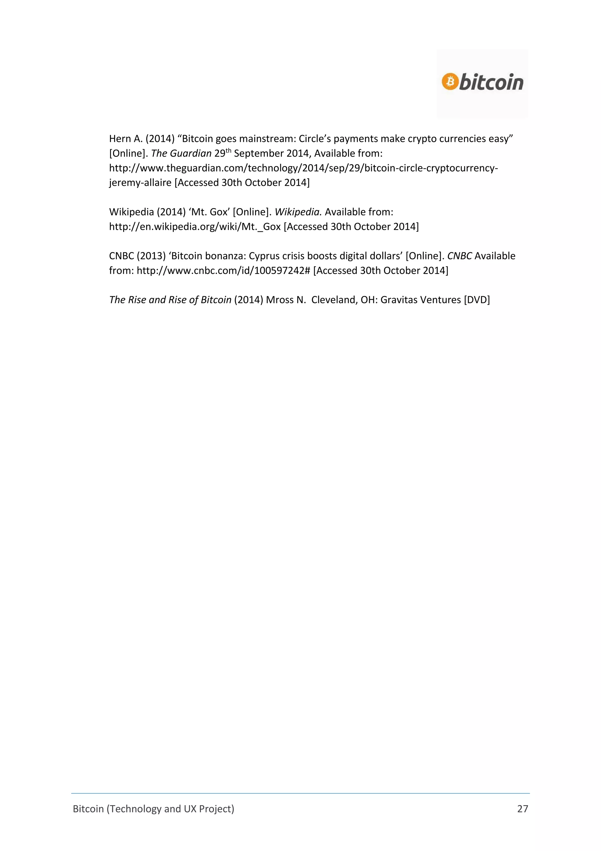 Bitcoin (Technology and UX Project) 27
Hern A. (2014) “Bitcoin goes mainstream: Circle’s payments make crypto currencies easy”
[Online]. The Guardian 29th
September 2014, Available from:
http://www.theguardian.com/technology/2014/sep/29/bitcoin-circle-cryptocurrency-
jeremy-allaire [Accessed 30th October 2014]
Wikipedia (2014) ‘Mt. Gox’ [Online]. Wikipedia. Available from:
http://en.wikipedia.org/wiki/Mt._Gox [Accessed 30th October 2014]
CNBC (2013) ‘Bitcoin bonanza: Cyprus crisis boosts digital dollars’ [Online]. CNBC Available
from: http://www.cnbc.com/id/100597242# [Accessed 30th October 2014]
The Rise and Rise of Bitcoin (2014) Mross N. Cleveland, OH: Gravitas Ventures [DVD]
 