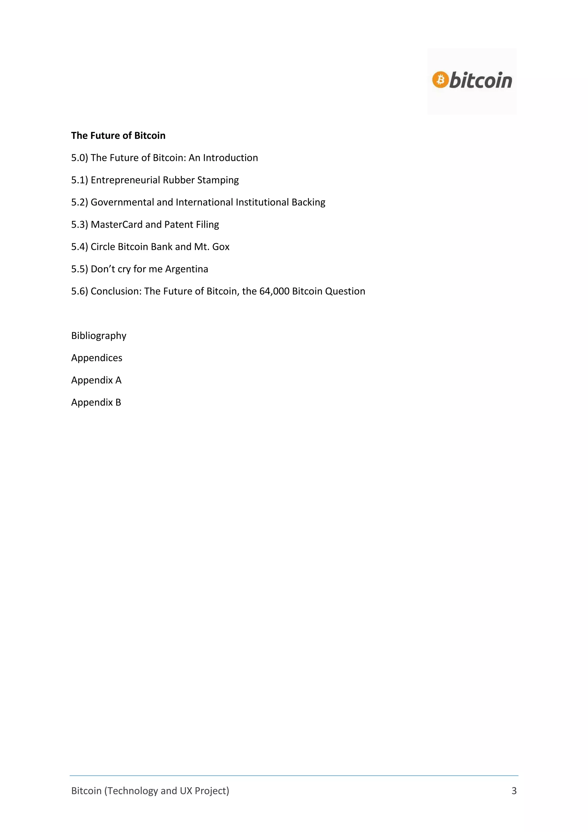 Bitcoin (Technology and UX Project) 3
The Future of Bitcoin
5.0) The Future of Bitcoin: An Introduction
5.1) Entrepreneurial Rubber Stamping
5.2) Governmental and International Institutional Backing
5.3) MasterCard and Patent Filing
5.4) Circle Bitcoin Bank and Mt. Gox
5.5) Don’t cry for me Argentina
5.6) Conclusion: The Future of Bitcoin, the 64,000 Bitcoin Question
Bibliography
Appendices
Appendix A
Appendix B
 