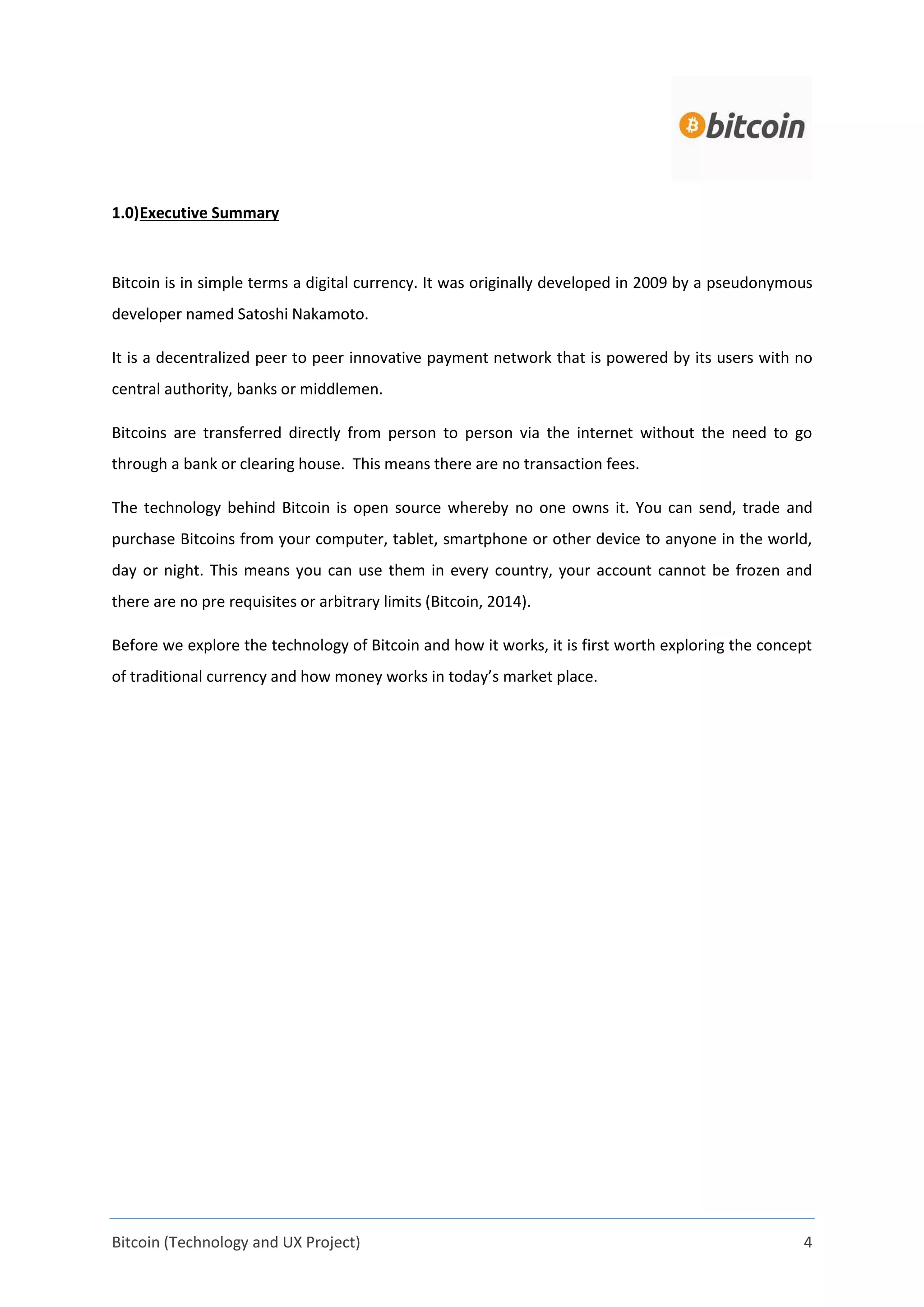 Bitcoin (Technology and UX Project) 4
1.0)Executive Summary
Bitcoin is in simple terms a digital currency. It was originally developed in 2009 by a pseudonymous
developer named Satoshi Nakamoto.
It is a decentralized peer to peer innovative payment network that is powered by its users with no
central authority, banks or middlemen.
Bitcoins are transferred directly from person to person via the internet without the need to go
through a bank or clearing house. This means there are no transaction fees.
The technology behind Bitcoin is open source whereby no one owns it. You can send, trade and
purchase Bitcoins from your computer, tablet, smartphone or other device to anyone in the world,
day or night. This means you can use them in every country, your account cannot be frozen and
there are no pre requisites or arbitrary limits (Bitcoin, 2014).
Before we explore the technology of Bitcoin and how it works, it is first worth exploring the concept
of traditional currency and how money works in today’s market place.
 