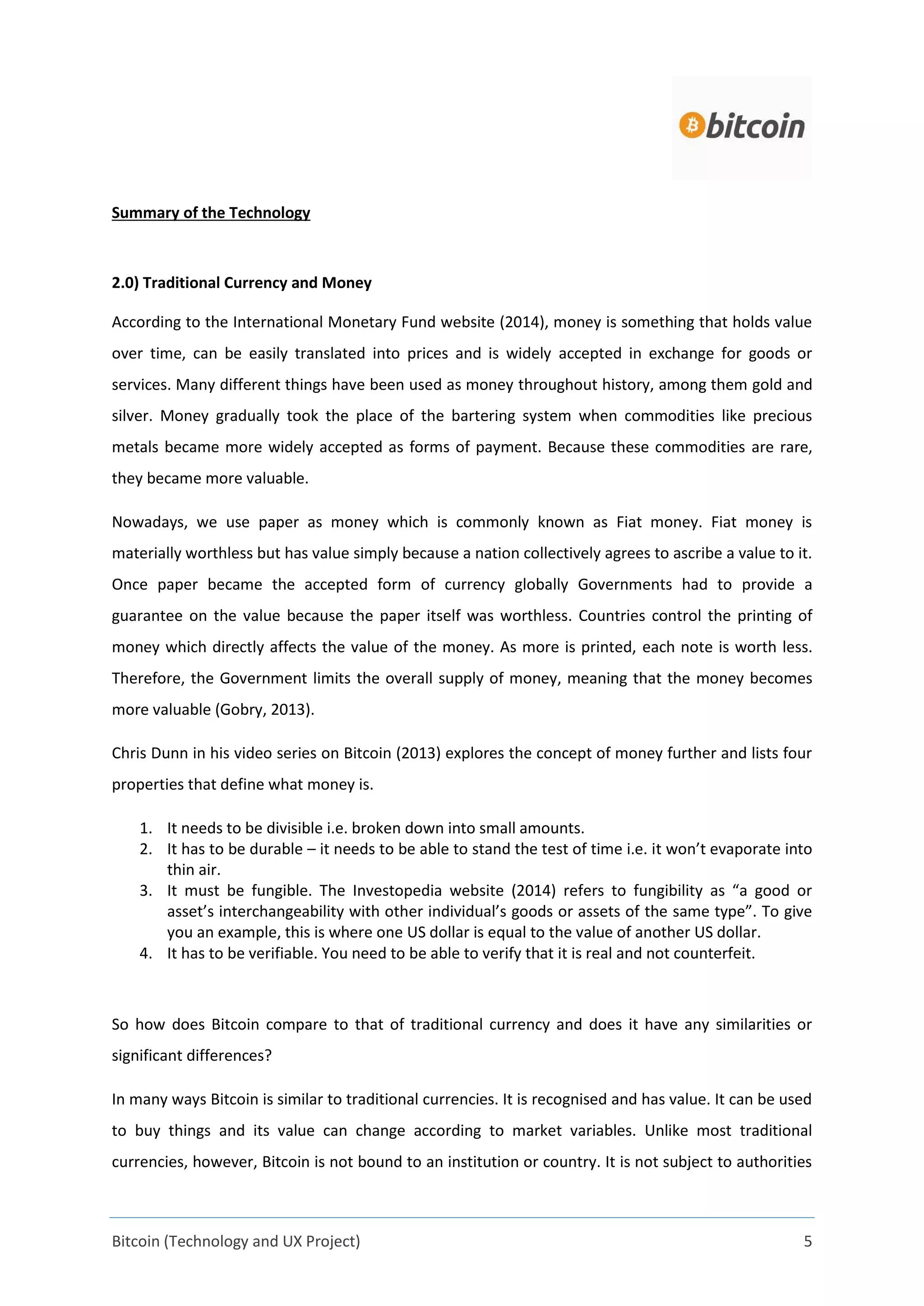 Bitcoin (Technology and UX Project) 5
Summary of the Technology
2.0) Traditional Currency and Money
According to the International Monetary Fund website (2014), money is something that holds value
over time, can be easily translated into prices and is widely accepted in exchange for goods or
services. Many different things have been used as money throughout history, among them gold and
silver. Money gradually took the place of the bartering system when commodities like precious
metals became more widely accepted as forms of payment. Because these commodities are rare,
they became more valuable.
Nowadays, we use paper as money which is commonly known as Fiat money. Fiat money is
materially worthless but has value simply because a nation collectively agrees to ascribe a value to it.
Once paper became the accepted form of currency globally Governments had to provide a
guarantee on the value because the paper itself was worthless. Countries control the printing of
money which directly affects the value of the money. As more is printed, each note is worth less.
Therefore, the Government limits the overall supply of money, meaning that the money becomes
more valuable (Gobry, 2013).
Chris Dunn in his video series on Bitcoin (2013) explores the concept of money further and lists four
properties that define what money is.
1. It needs to be divisible i.e. broken down into small amounts.
2. It has to be durable – it needs to be able to stand the test of time i.e. it won’t evaporate into
thin air.
3. It must be fungible. The Investopedia website (2014) refers to fungibility as “a good or
asset’s interchangeability with other individual’s goods or assets of the same type”. To give
you an example, this is where one US dollar is equal to the value of another US dollar.
4. It has to be verifiable. You need to be able to verify that it is real and not counterfeit.
So how does Bitcoin compare to that of traditional currency and does it have any similarities or
significant differences?
In many ways Bitcoin is similar to traditional currencies. It is recognised and has value. It can be used
to buy things and its value can change according to market variables. Unlike most traditional
currencies, however, Bitcoin is not bound to an institution or country. It is not subject to authorities
 