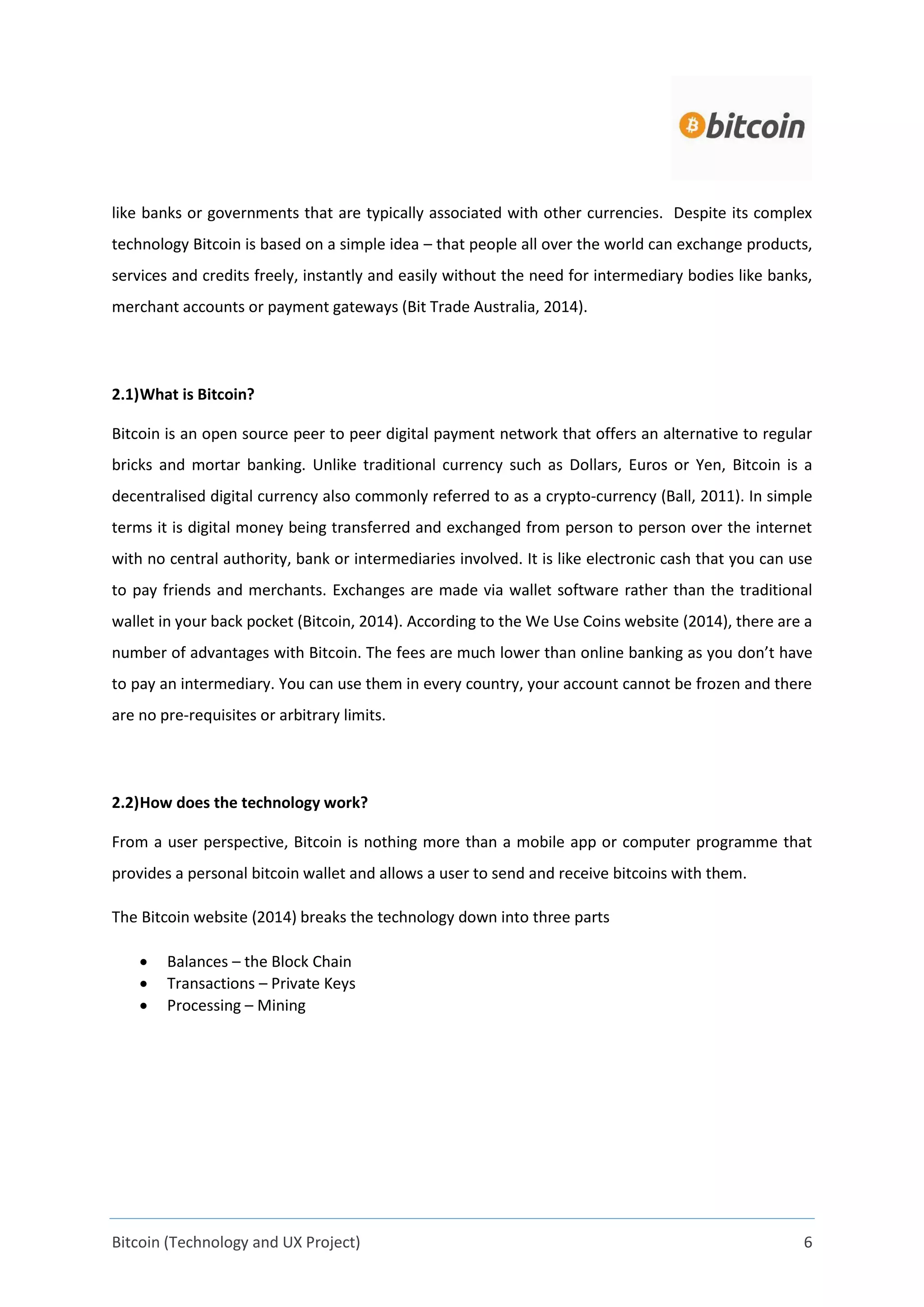 Bitcoin (Technology and UX Project) 6
like banks or governments that are typically associated with other currencies. Despite its complex
technology Bitcoin is based on a simple idea – that people all over the world can exchange products,
services and credits freely, instantly and easily without the need for intermediary bodies like banks,
merchant accounts or payment gateways (Bit Trade Australia, 2014).
2.1)What is Bitcoin?
Bitcoin is an open source peer to peer digital payment network that offers an alternative to regular
bricks and mortar banking. Unlike traditional currency such as Dollars, Euros or Yen, Bitcoin is a
decentralised digital currency also commonly referred to as a crypto-currency (Ball, 2011). In simple
terms it is digital money being transferred and exchanged from person to person over the internet
with no central authority, bank or intermediaries involved. It is like electronic cash that you can use
to pay friends and merchants. Exchanges are made via wallet software rather than the traditional
wallet in your back pocket (Bitcoin, 2014). According to the We Use Coins website (2014), there are a
number of advantages with Bitcoin. The fees are much lower than online banking as you don’t have
to pay an intermediary. You can use them in every country, your account cannot be frozen and there
are no pre-requisites or arbitrary limits.
2.2)How does the technology work?
From a user perspective, Bitcoin is nothing more than a mobile app or computer programme that
provides a personal bitcoin wallet and allows a user to send and receive bitcoins with them.
The Bitcoin website (2014) breaks the technology down into three parts
 Balances – the Block Chain
 Transactions – Private Keys
 Processing – Mining
 