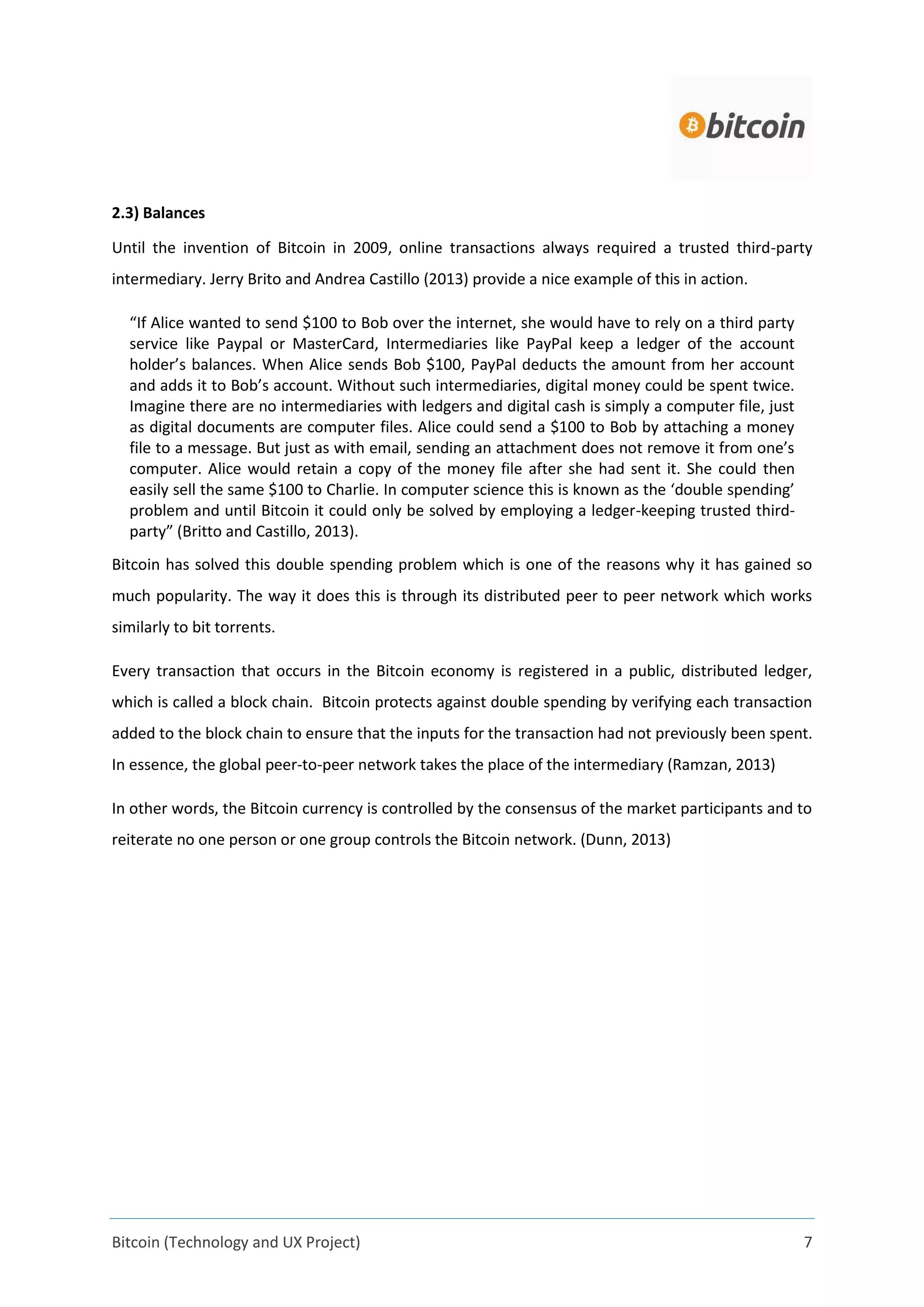 Bitcoin (Technology and UX Project) 7
2.3) Balances
Until the invention of Bitcoin in 2009, online transactions always required a trusted third-party
intermediary. Jerry Brito and Andrea Castillo (2013) provide a nice example of this in action.
“If Alice wanted to send $100 to Bob over the internet, she would have to rely on a third party
service like Paypal or MasterCard, Intermediaries like PayPal keep a ledger of the account
holder’s balances. When Alice sends Bob $100, PayPal deducts the amount from her account
and adds it to Bob’s account. Without such intermediaries, digital money could be spent twice.
Imagine there are no intermediaries with ledgers and digital cash is simply a computer file, just
as digital documents are computer files. Alice could send a $100 to Bob by attaching a money
file to a message. But just as with email, sending an attachment does not remove it from one’s
computer. Alice would retain a copy of the money file after she had sent it. She could then
easily sell the same $100 to Charlie. In computer science this is known as the ‘double spending’
problem and until Bitcoin it could only be solved by employing a ledger-keeping trusted third-
party” (Britto and Castillo, 2013).
Bitcoin has solved this double spending problem which is one of the reasons why it has gained so
much popularity. The way it does this is through its distributed peer to peer network which works
similarly to bit torrents.
Every transaction that occurs in the Bitcoin economy is registered in a public, distributed ledger,
which is called a block chain. Bitcoin protects against double spending by verifying each transaction
added to the block chain to ensure that the inputs for the transaction had not previously been spent.
In essence, the global peer-to-peer network takes the place of the intermediary (Ramzan, 2013)
In other words, the Bitcoin currency is controlled by the consensus of the market participants and to
reiterate no one person or one group controls the Bitcoin network. (Dunn, 2013)
 