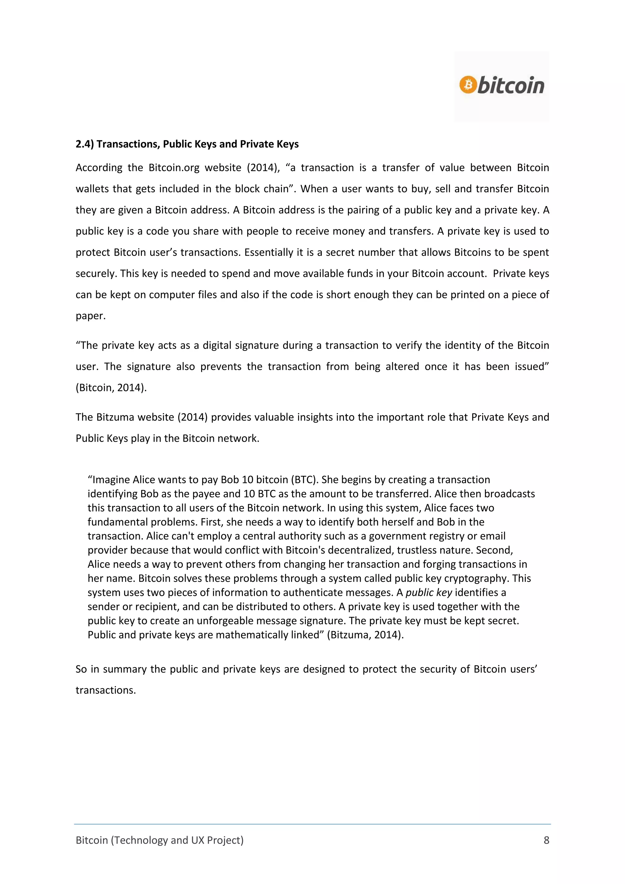 Bitcoin (Technology and UX Project) 8
2.4) Transactions, Public Keys and Private Keys
According the Bitcoin.org website (2014), “a transaction is a transfer of value between Bitcoin
wallets that gets included in the block chain”. When a user wants to buy, sell and transfer Bitcoin
they are given a Bitcoin address. A Bitcoin address is the pairing of a public key and a private key. A
public key is a code you share with people to receive money and transfers. A private key is used to
protect Bitcoin user’s transactions. Essentially it is a secret number that allows Bitcoins to be spent
securely. This key is needed to spend and move available funds in your Bitcoin account. Private keys
can be kept on computer files and also if the code is short enough they can be printed on a piece of
paper.
“The private key acts as a digital signature during a transaction to verify the identity of the Bitcoin
user. The signature also prevents the transaction from being altered once it has been issued”
(Bitcoin, 2014).
The Bitzuma website (2014) provides valuable insights into the important role that Private Keys and
Public Keys play in the Bitcoin network.
“Imagine Alice wants to pay Bob 10 bitcoin (BTC). She begins by creating a transaction
identifying Bob as the payee and 10 BTC as the amount to be transferred. Alice then broadcasts
this transaction to all users of the Bitcoin network. In using this system, Alice faces two
fundamental problems. First, she needs a way to identify both herself and Bob in the
transaction. Alice can't employ a central authority such as a government registry or email
provider because that would conflict with Bitcoin's decentralized, trustless nature. Second,
Alice needs a way to prevent others from changing her transaction and forging transactions in
her name. Bitcoin solves these problems through a system called public key cryptography. This
system uses two pieces of information to authenticate messages. A public key identifies a
sender or recipient, and can be distributed to others. A private key is used together with the
public key to create an unforgeable message signature. The private key must be kept secret.
Public and private keys are mathematically linked” (Bitzuma, 2014).
So in summary the public and private keys are designed to protect the security of Bitcoin users’
transactions.
 