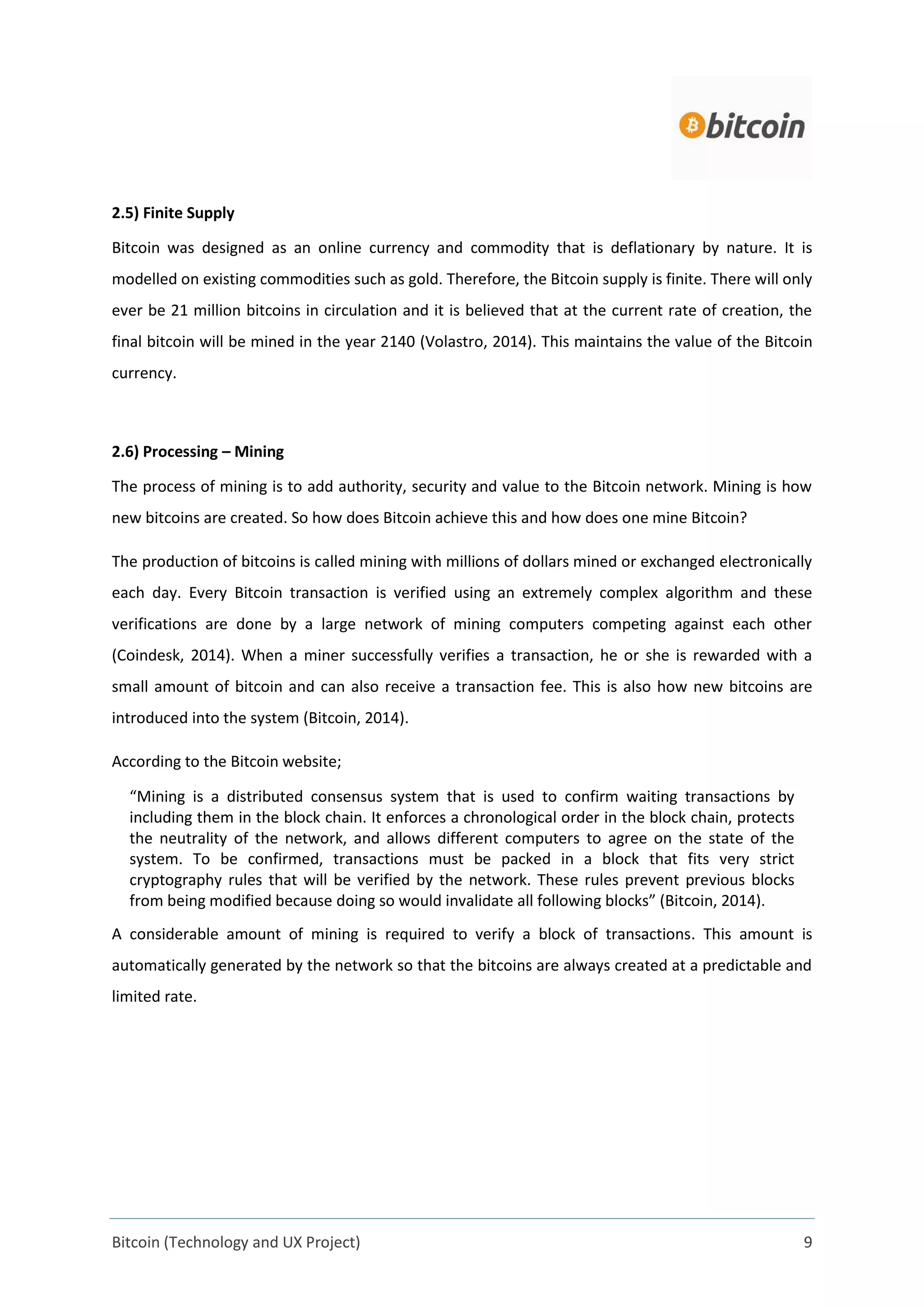 Bitcoin (Technology and UX Project) 9
2.5) Finite Supply
Bitcoin was designed as an online currency and commodity that is deflationary by nature. It is
modelled on existing commodities such as gold. Therefore, the Bitcoin supply is finite. There will only
ever be 21 million bitcoins in circulation and it is believed that at the current rate of creation, the
final bitcoin will be mined in the year 2140 (Volastro, 2014). This maintains the value of the Bitcoin
currency.
2.6) Processing – Mining
The process of mining is to add authority, security and value to the Bitcoin network. Mining is how
new bitcoins are created. So how does Bitcoin achieve this and how does one mine Bitcoin?
The production of bitcoins is called mining with millions of dollars mined or exchanged electronically
each day. Every Bitcoin transaction is verified using an extremely complex algorithm and these
verifications are done by a large network of mining computers competing against each other
(Coindesk, 2014). When a miner successfully verifies a transaction, he or she is rewarded with a
small amount of bitcoin and can also receive a transaction fee. This is also how new bitcoins are
introduced into the system (Bitcoin, 2014).
According to the Bitcoin website;
“Mining is a distributed consensus system that is used to confirm waiting transactions by
including them in the block chain. It enforces a chronological order in the block chain, protects
the neutrality of the network, and allows different computers to agree on the state of the
system. To be confirmed, transactions must be packed in a block that fits very strict
cryptography rules that will be verified by the network. These rules prevent previous blocks
from being modified because doing so would invalidate all following blocks” (Bitcoin, 2014).
A considerable amount of mining is required to verify a block of transactions. This amount is
automatically generated by the network so that the bitcoins are always created at a predictable and
limited rate.
 