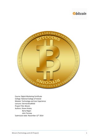 Bitcoin (Technology and UX Project) 1
Course: Digital Marketing Certificate
College: National College of Ireland
Module: Technology and User Experience
Lecturer: Dermot Bradfield
Project Title: Bitcoin
Authors: Shane Hickey
Barry Regan
John Torsney
Submission date: November 12th
2014
 