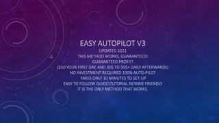 EASY AUTOPILOT V3
UPDATED 2021
THIS METHOD WORKS, GUARANTEED!
GUARANTEED PROFIT!
($50 YOUR FIRST DAY, AND 30$ TO 50$+ DAILY AFTERWARDS)
NO INVESTMENT REQUIRED 100% AUTO-PILOT
TAKES ONLY 10 MINUTES TO SET-UP
EASY TO FOLLOW GUIDETUTORIAL NEWBIE FRIENDLY
IT IS THE ONLY METHOD THAT WORKS.
 