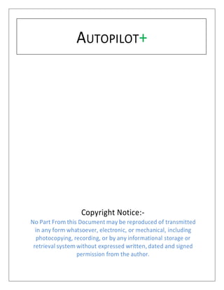 AUTOPILOT+
Copyright Notice:-
No Part From this Document may be reproduced of transmitted
in any form whatsoever, electronic, or mechanical, including
photocopying, recording, or by any informational storage or
retrieval system without expressed written, dated and signed
permission from the author.
 