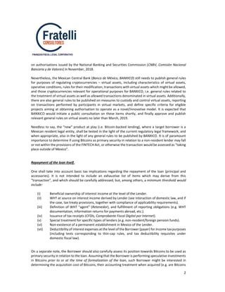 2
FINANZAS-FISCAL-LEGAL CORPORATIVO
on authorisations issued by the National Banking and Securities Commission (CNBV, Comisión Nacional
Bancaria y de Valores) in November, 2018.
Nevertheless, the Mexican Central Bank (Banco de México, BANXICO) still needs to publish general rules
for purposes of regulating cryptocurrencies – virtual assets, including characteristics of virtual assets,
operative conditions, rules for their modification, transactions with virtual assets which might be allowed,
and those cryptocurrencies relevant for operational purposes for BANXICO, i.e. general rules related to
the treatment of virtual assets as well as allowed transactions denominated in virtual assets. Additionally,
there are also general rules to be published on measures to custody and control virtual assets, reporting
on transactions performed by participants in virtual markets, and define specific criteria for eligible
projects aiming at obtaining authorisation to operate as a novel/innovative model. It is expected that
BANXICO would initiate a public consultation on these items shortly, and finally approve and publish
relevant general rules on virtual assets no later than March, 2019.
Needless to say, the “new” product at play (i.e. Bitcoin-backed lending), where a target borrower is a
Mexican resident legal entity, shall be tested in the light of the current regulatory legal framework, and
when appropriate, also in the light of any general rules to be published by BANXICO. It is of paramount
importance to determine if using Bitcoins as primary security in relation to a non-resident lender may fall
or not within the provisions of the FINTECH Act, or otherwise the transaction would be assessed as “taking
place outside of Mexico”.
Repayment of the loan itself.
One shall take into account basic tax implications regarding the repayment of the loan (principal and
accessories). It is not intended to include an exhaustive list of items which may derive from this
“transaction”, and which should be carefully addressed, but, among others, a minimum threshold would
include:
(i) Beneficial ownership of interest income at the level of the Lender.
(ii) WHT at source on interest income derived by Lender (see interaction of domestic law, and if
the case, tax treaty provisions, together with compliance of applicability requirements).
(iii) Definition of WHT “agent” (Retenedor), and fulfillment of reporting obligations (e.g. WHT
documentation, information returns for payments abroad, etc.).
(iv) Issuance of tax receipts (CFDIs, Comprobante Fiscal Digital por Internet).
(v) Special treatment for specific types of lenders (e.g. non-resident/foreign pension funds).
(vi) Non-existence of a permanent establishment in Mexico of the Lender.
(vii) Deductibility of interest expenses at the level of the Borrower (payer) for income taxpurposes
(including tests corresponding to thin-cap rules, and tax deductibility requisites under
domestic fiscal law).
On a separate note, the Borrower should also carefully assess its position towards Bitcoins to be used as
primary security in relation to the loan. Assuming that the Borrower is performing speculative investments
in Bitcoins prior to or at the time of formalization of the loan, such Borrower might be interested in
determining the acquisition cost of Bitcoins, their accounting treatment when acquired (e.g. are Bitcoins
 