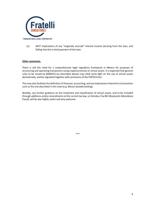 4
FINANZAS-FISCAL-LEGAL CORPORATIVO
(v) WHT implications of any “originally sourced” interest income deriving from the loan, and
falling into the in-kind payment of the loan.
Other comments.
There is still the need for a comprehensive legal regulatory framework in Mexico for purposes of
structuring and operating transactions using cryptocurrencies or virtual assets. It is expected that general
rules to be issued by BANXICO (as described above) may shed some light on the use of virtual assets
domestically, and be regulated together with provisions of the FINTECH Act.
This may also facilitate the definition of financial, accounting, and tax implications inherent to transactions
such as the one described in this note (e.g. Bitcoin-backed lending).
Notably, any further guidance on the treatment and classification of virtual assets, and to be included
through additions and/or amendments to the current tax law, or Omnibus Tax Bill (Resolución Miscelánea
Fiscal), will be also highly useful and very welcome.
***
 