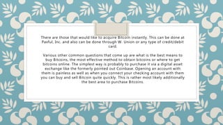 There are those that would like to acquire Bitcoin instantly. This can be done at
Paxful, Inc. and also can be done through W. Union or any type of credit/debit
card.
Various other common questions that come up are what is the best means to
buy Bitcoins, the most effective method to obtain bitcoins or where to get
bitcoins online. The simplest way is probably to purchase it via a digital asset
exchange like the formerly pointed out Coinbase. Opening an account with
them is painless as well as when you connect your checking account with them
you can buy and sell Bitcoin quite quickly. This is rather most likely additionally
the best area to purchase Bitcoins.
 