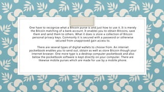 One have to recognize what a Bitcoin purse is and just how to use it. It is merely
the Bitcoin matching of a bank account. It enables you to obtain Bitcoins, save
them and send them to others. What it does is store a collection of Bitcoin
personal privacy keys. Commonly it is secured with a password or otherwise
secured from unapproved gain access to.
There are several types of digital wallets to choose from. An internet
pocketbook enables you to send out, obtain as well as store Bitcoin though your
internet browser. One more type is a desktop computer pocketbook and also
below the pocketbook software is kept directly on your computer. There are
likewise mobile purses which are made for use by a mobile phone.
 