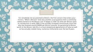 For somebody not accustomed to Bitcoin, the first concern that enters your
mind is, "What is Bitcoin?" And also another usual question that is commonly
asked connects to the Bitcoin cost. It began a under 10 cents per Bitcoin upon
its introduction in early 2009. It has actually increased continuously since and
also has hovered around $4000 per Bitcoin recently. So pertaining to Bitcoin
worth or the Bitcoin rate this is a most exceptional appreciation of value as well
as has actually created many, numerous millionaires over the last 8 years.
 