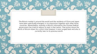 The Bitcoin market is around the world and the residents of China and Japan
have been specifically energetic in its acquisition together with other Asian
countries. Nevertheless, recently in Bitcoin information the Chinese federal
government has tried to reduce its task in that nation. That action drove the
worth of Bitcoin down for a short time however it soon surged back and also is
currently near to its previous worth.
 