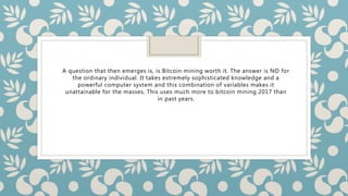 A question that then emerges is, is Bitcoin mining worth it. The answer is NO for
the ordinary individual. It takes extremely sophisticated knowledge and a
powerful computer system and this combination of variables makes it
unattainable for the masses. This uses much more to bitcoin mining 2017 than
in past years.
 