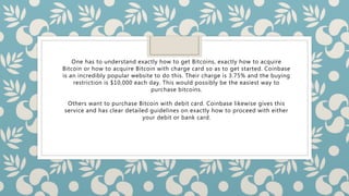 One has to understand exactly how to get Bitcoins, exactly how to acquire
Bitcoin or how to acquire Bitcoin with charge card so as to get started. Coinbase
is an incredibly popular website to do this. Their charge is 3.75% and the buying
restriction is $10,000 each day. This would possibly be the easiest way to
purchase bitcoins.
Others want to purchase Bitcoin with debit card. Coinbase likewise gives this
service and has clear detailed guidelines on exactly how to proceed with either
your debit or bank card.
 
