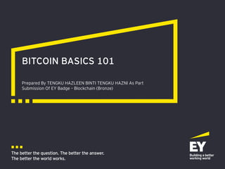 The better the question. The better the answer.
The better the world works.
Prepared By TENGKU HAZLEEN BINTI TENGKU HAZNI As Part
Submission Of EY Badge – Blockchain (Bronze)
BITCOIN BASICS 101
 
