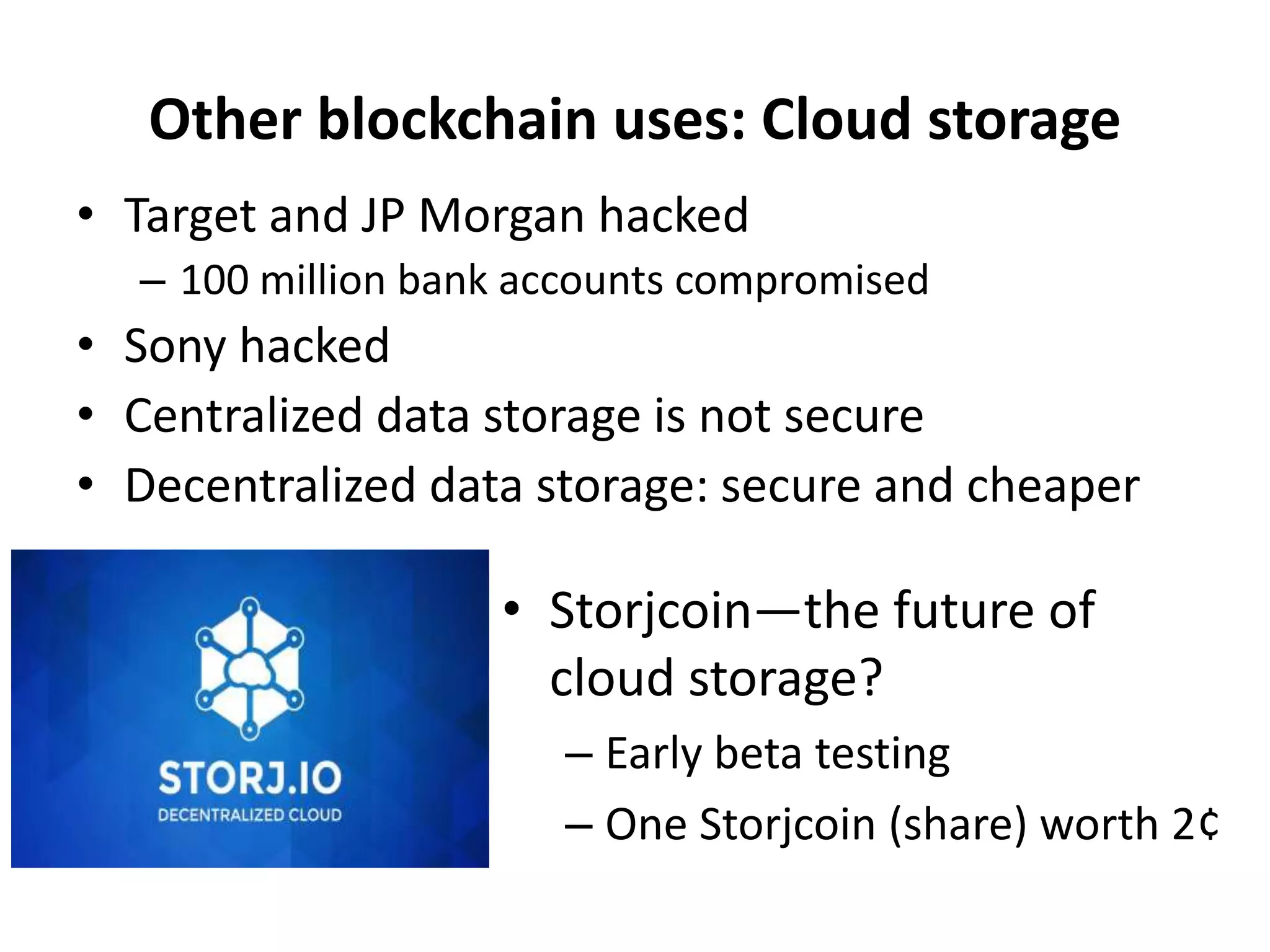 • Target and JP Morgan hacked
– 100 million bank accounts compromised
• Sony hacked
• Centralized data storage is not secure
• Decentralized data storage: secure and cheaper
Other blockchain uses: Cloud storage
• Storjcoin—the future of
cloud storage?
– Early beta testing
– One Storjcoin (share) worth 2¢
 