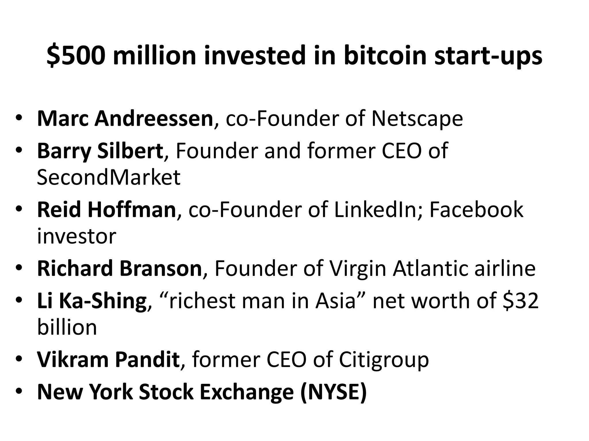 $500 million invested in bitcoin start-ups
• Marc Andreessen, co-Founder of Netscape
• Barry Silbert, Founder and former CEO of
SecondMarket
• Reid Hoffman, co-Founder of LinkedIn; Facebook
investor
• Richard Branson, Founder of Virgin Atlantic airline
• Li Ka-Shing, “richest man in Asia” net worth of $32
billion
• Vikram Pandit, former CEO of Citigroup
• New York Stock Exchange (NYSE)
 