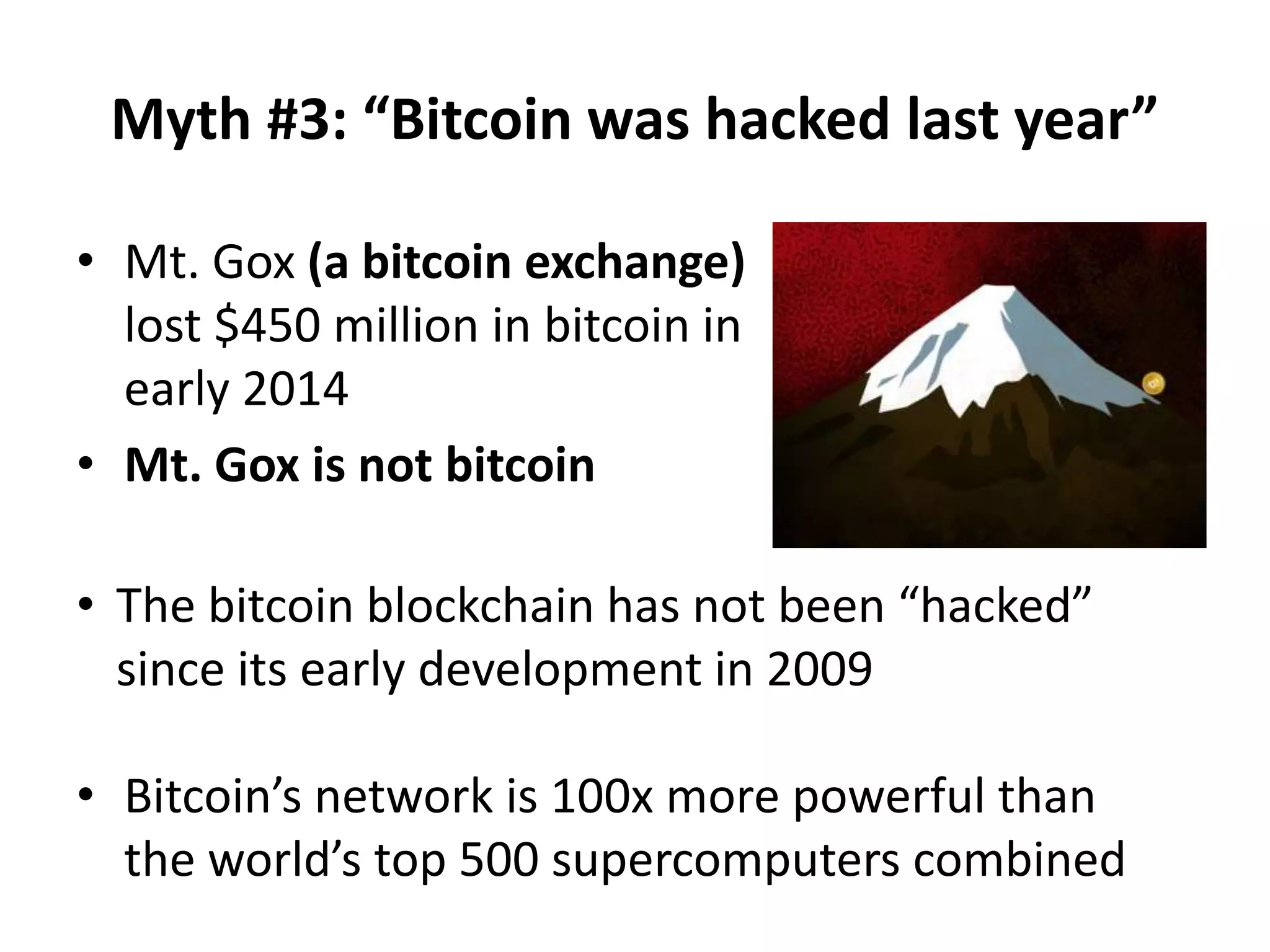 Myth #3: “Bitcoin was hacked last year”
• Mt. Gox (a bitcoin exchange)
lost $450 million in bitcoin in
early 2014
• Mt. Gox is not bitcoin
• The bitcoin blockchain has not been “hacked”
since its early development in 2009
• Bitcoin’s network is 100x more powerful than
the world’s top 500 supercomputers combined
 