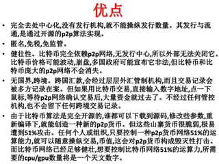 优点
• 完全去处中心化,没有发行机构,就不能操纵发行数量。其发行与流
通,是通过开源的p2p算法实现。
• 匿名,免税,免监管。
• 健壮性。比特币完全依赖p2p网络,无发行中心,所以外部无法关闭它。
比特币价格可能波动,崩盘,多国政府可能宣布它非法,但比特币和比
特币庞大的p2p网络不会消失。
• 无国界,跨境。跨国汇款,会经过层层外汇管制机构,而且交易记录会
被多方记录在案。但如果用比特币交易,直接输入数字地址,点一下
鼠标,等待p2p网络确认交易后,大量资金就过去了。不经过任何管控
机构,也不会留下任何跨境交易记录。
• 由于比特币算法是完全开源的,谁都可以下载到源码,修改些参数,重
新编译下,就能创造一种新的p2p货币。但这些山寨货币很脆弱,极易
遭到51%攻击。任何个人或组织,只要控制一种p2p货币网络51%的运
算能力,就可以随意操纵交易,币值,这会对p2p货币构成毁灭性打击。
而比特币网络已经足够健壮,想要控制比特币网络51%的运算力,所需
要的cpu/gpu数量将是一个天文数字。
 