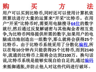 购 买 方 法
用户可以买到比特币,同时还可以使用计算机依
照算法进行大量的运算来”开采”比特币。在用
户”开采”比特币时,需要用电脑搜寻64位的数字
就行,然后通过反复解谜密与其他淘金者相互竞
争,为比特币网络提供所需的数字,如果用户的电
脑成功地创造出一组数字,那么就将会获得25个
比特币。由于比特币系统采用了分散化编程,所
以在每10分钟内只能获得25个比特币,而到2140
年,流通的比特币上限将会达到2100万。换句话
说,比特币系统是能够实现自给自足的,通过编码
来抵御通胀,并防止他人对这些代码进行破坏。
 