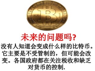 未来的问题吗?
没有人知道会变成什么样的比特币。
它主要是不受管制的，但可能会改
变。各国政府都在关注税收和缺乏
对货币的控制.
 