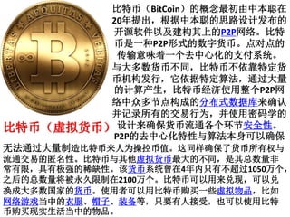 比特币（BitCoin）的概念最初由中本聪在
20年提出，根据中本聪的思路设计发布的
开源软件以及建构其上的P2P网络。比特
币是一种P2P形式的数字货币。点对点的
传输意味着一个去中心化的支付系统。
与大多数货币不同，比特币不依靠特定货
币机构发行，它依据特定算法，通过大量
的计算产生，比特币经济使用整个P2P网
络中众多节点构成的分布式数据库来确认
并记录所有的交易行为，并使用密码学的
设计来确保货币流通各个环节安全性。
P2P的去中心化特性与算法本身可以确保
无法通过大量制造比特币来人为操控币值。这同样确保了货币所有权与
流通交易的匿名性。比特币与其他虚拟货币最大的不同，是其总数量非
常有限，具有极强的稀缺性。该货币系统曾在4年内只有不超过1050万个，
之后的总数量将被永久限制在2100万个。比特币可以用来兑现，可以兑
换成大多数国家的货币。使用者可以用比特币购买一些虚拟物品，比如
网络游戏当中的衣服、帽子、装备等，只要有人接受，也可以使用比特
币购买现实生活当中的物品。
比特币（虚拟货币）
 